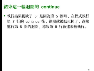 結束這一輪迴圈的 continue
 執行結果獨缺了 5, 是因為第 5 圈時 , 在程式執行
第 7 行的 continue 後 , 迴圈就被結束掉了 , 直接
進行第 6 圈的迴圈 , 導致第 8 行敘述未被執行。

 