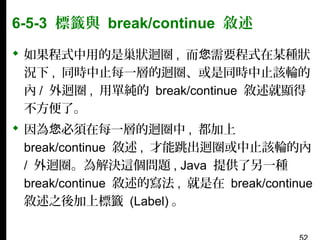 6-5-3 標籤與 break/continue 敘述
 如果程式中用的是巢狀迴圈 , 而您需要程式在某種狀
況下 , 同時中止每一層的迴圈、或是同時中止該輪的
內 / 外迴圈 , 用單純的 break/continue 敘述就顯得
不方便了。
 因為您必須在每一層的迴圈中 , 都加上
break/continue 敘述 , 才能跳出迴圈或中止該輪的內
/ 外迴圈。為解決這個問題 , Java 提供了另一種
break/continue 敘述的寫法 , 就是在 break/continue
敘述之後加上標籤 (Label) 。

 