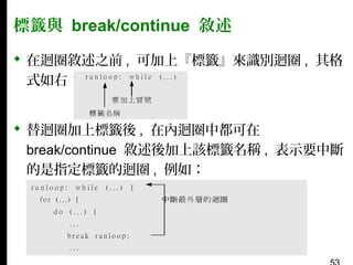 標籤與 break/continue 敘述
 在迴圈敘述之前 , 可加上『標籤』來識別迴圈 , 其格
式如右：
 替迴圈加上標籤後 , 在內迴圈中都可在
break/continue 敘述後加上該標籤名稱 , 表示要中斷
的是指定標籤的迴圈 , 例如：

 