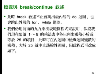 標籤與 break/continue 敘述
 此時 break 敘述不止會跳出最內層的 do 迴圈 , 也
會跳出外層的 for 、 while 迴圈。
 我們仍用前面的九九乘法表範例程式來說明 , 假設我
們現在要讓 1 〜 9 的乘法表中各只列出乘積小於或
等於 25 的項目 , 此時可在內迴圈中檢查迴圈變數的
乘積 , 大於 25 就中止該輪外迴圈 , 因此程式可改成
如下。

 