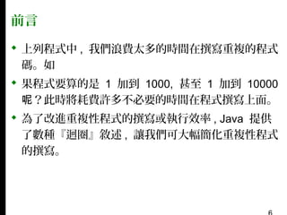 前言
 上列程式中 , 我們浪費太多的時間在撰寫重複的程式
碼。如
 果程式要算的是 1 加到 1000, 甚至 1 加到 10000
呢？此時將耗費許多不必要的時間在程式撰寫上面。
 為了改進重複性程式的撰寫或執行效率 , Java 提供
了數種『迴圈』敘述 , 讓我們可大幅簡化重複性程式
的撰寫。

 
