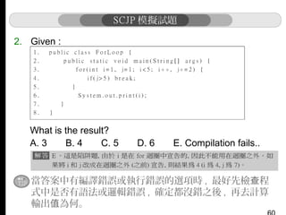 2. Given :

What is the result?
A. 3
B. 4
C. 5

D. 6

E. Compilation fails..

當答案中有編譯錯誤或執行錯誤的選項時 , 最好先檢查程
式中是否有語法或邏輯錯誤 , 確定都沒錯之後 , 再去計算
輸出值為何。

 