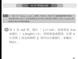 ▪ 當 s 為 null 時 , 執行 『 s == null 』 結果會是 true,
而執行 『 s.length() = 0 』 時則會造成錯誤。在第 4
行若將 | 改為短路的 ||, 則可以正確執行 , 並輸出
NULL 。

 