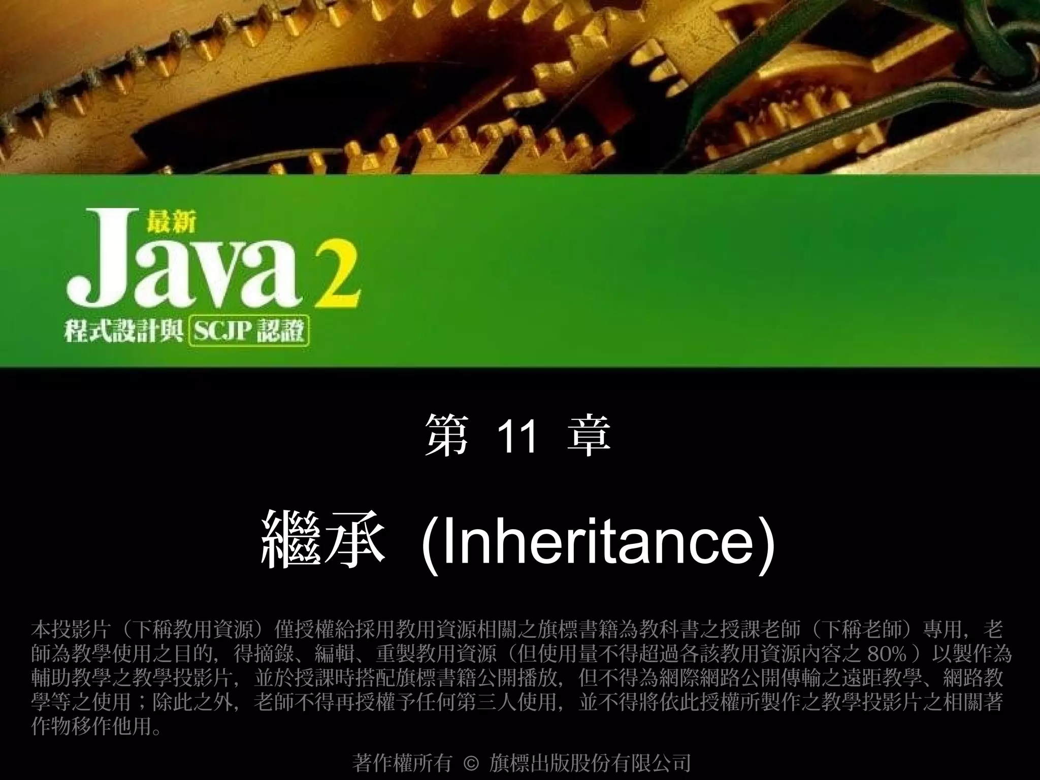 第 11 章

繼承 (Inheritance)
本投影片（下稱教用資源）僅授權給採用教用資源相關之旗標書籍為教科書之授課老師（下稱老師）專用，老
師為教學使用之目的，得摘錄、編輯、重製教用資源（但使用量不得超過各該教用資源內容之 80% ）以製作為
輔助教學之教學投影片，並於授課時搭配旗標書籍公開播放，但不得為網際網路公開傳輸之遠距教學、網路教
學等之使用；除此之外，老師不得再授權予任何第三人使用，並不得將依此授權所製作之教學投影片之相關著
作物移作他用。
著作權所有 © 旗標出版股份有限公司

 