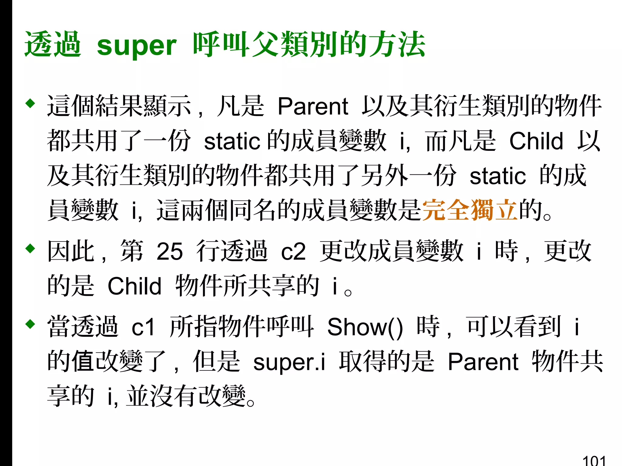 透過 super 呼叫父類別的方法
 這個結果顯示 , 凡是 Parent 以及其衍生類別的物件
都共用了一份 static 的成員變數 i, 而凡是 Child 以
及其衍生類別的物件都共用了另外一份 static 的成
員變數 i, 這兩個同名的成員變數是完全獨立的。
 因此 , 第 25 行透過 c2 更改成員變數 i 時 , 更改
的是 Child 物件所共享的 i 。
 當透過 c1 所指物件呼叫 Show() 時 , 可以看到 i
的值改變了 , 但是 super.i 取得的是 Parent 物件共
享的 i, 並沒有改變。

 