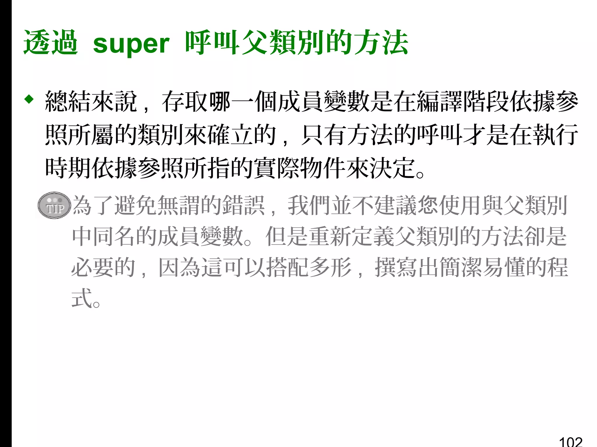 透過 super 呼叫父類別的方法
 總結來說 , 存取哪一個成員變數是在編譯階段依據參
照所屬的類別來確立的 , 只有方法的呼叫才是在執行
時期依據參照所指的實際物件來決定。
▪ 為了避免無謂的錯誤 , 我們並不建議您使用與父類別
中同名的成員變數。但是重新定義父類別的方法卻是
必要的 , 因為這可以搭配多形 , 撰寫出簡潔易懂的程
式。

 