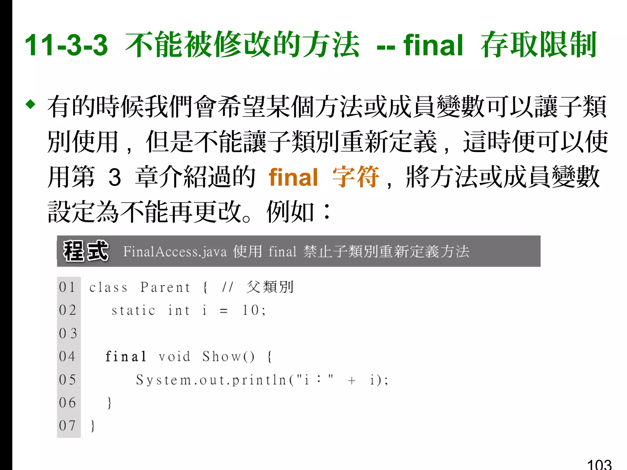 11-3-3 不能被修改的方法 -- final 存取限制
 有的時候我們會希望某個方法或成員變數可以讓子類
別使用 , 但是不能讓子類別重新定義 , 這時便可以使
用第 3 章介紹過的 final 字符 , 將方法或成員變數
設定為不能再更改。例如：

 