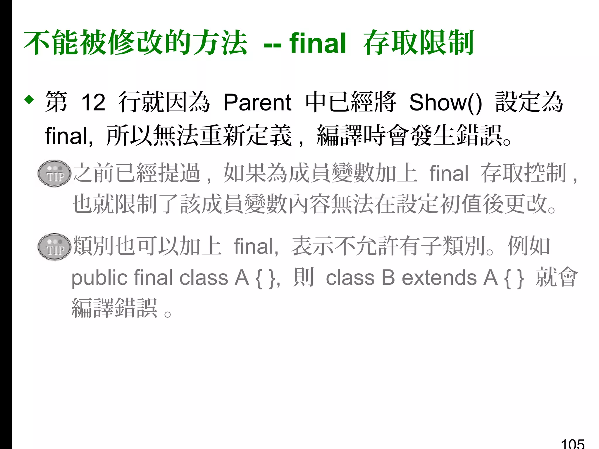 不能被修改的方法 -- final 存取限制
 第 12 行就因為 Parent 中已經將 Show() 設定為
final, 所以無法重新定義 , 編譯時會發生錯誤。
▪ 之前已經提過 , 如果為成員變數加上 final 存取控制 ,
也就限制了該成員變數內容無法在設定初值後更改。
▪ 類別也可以加上 final, 表示不允許有子類別。例如
public final class A { }, 則 class B extends A { } 就會
編譯錯誤 。

 