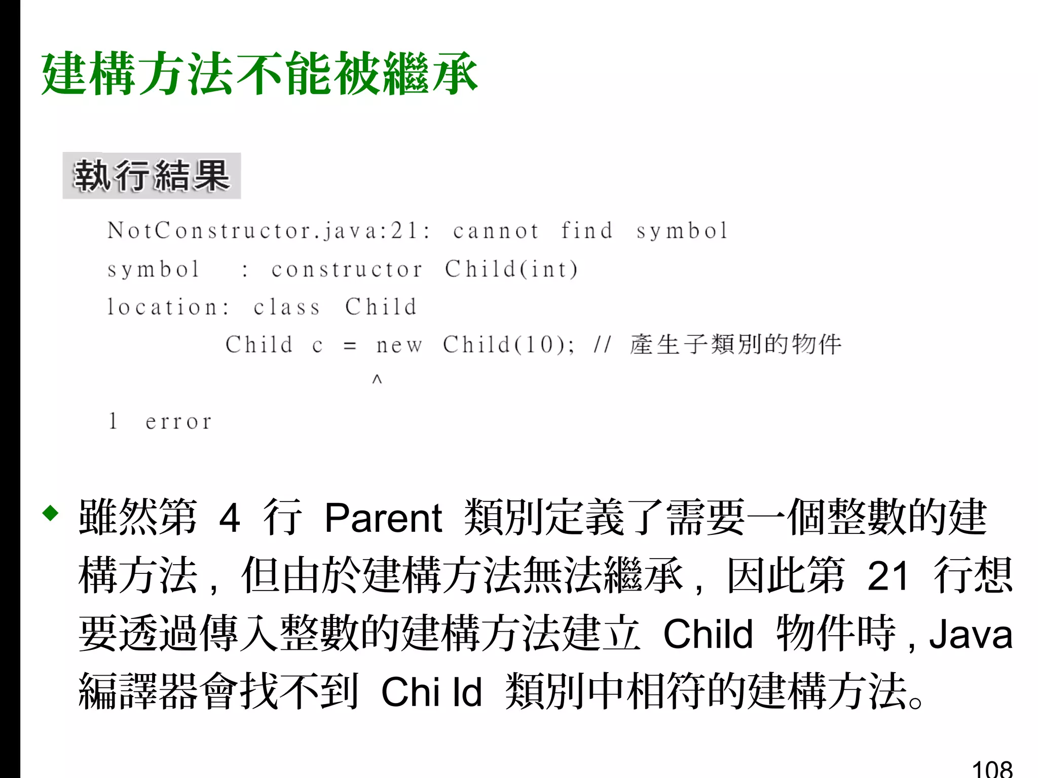 建構方法不能被繼承

 雖然第 4 行 Parent 類別定義了需要一個整數的建
構方法 , 但由於建構方法無法繼承 , 因此第 21 行想
要透過傳入整數的建構方法建立 Child 物件時 , Java
編譯器會找不到 Chi ld 類別中相符的建構方法。

 