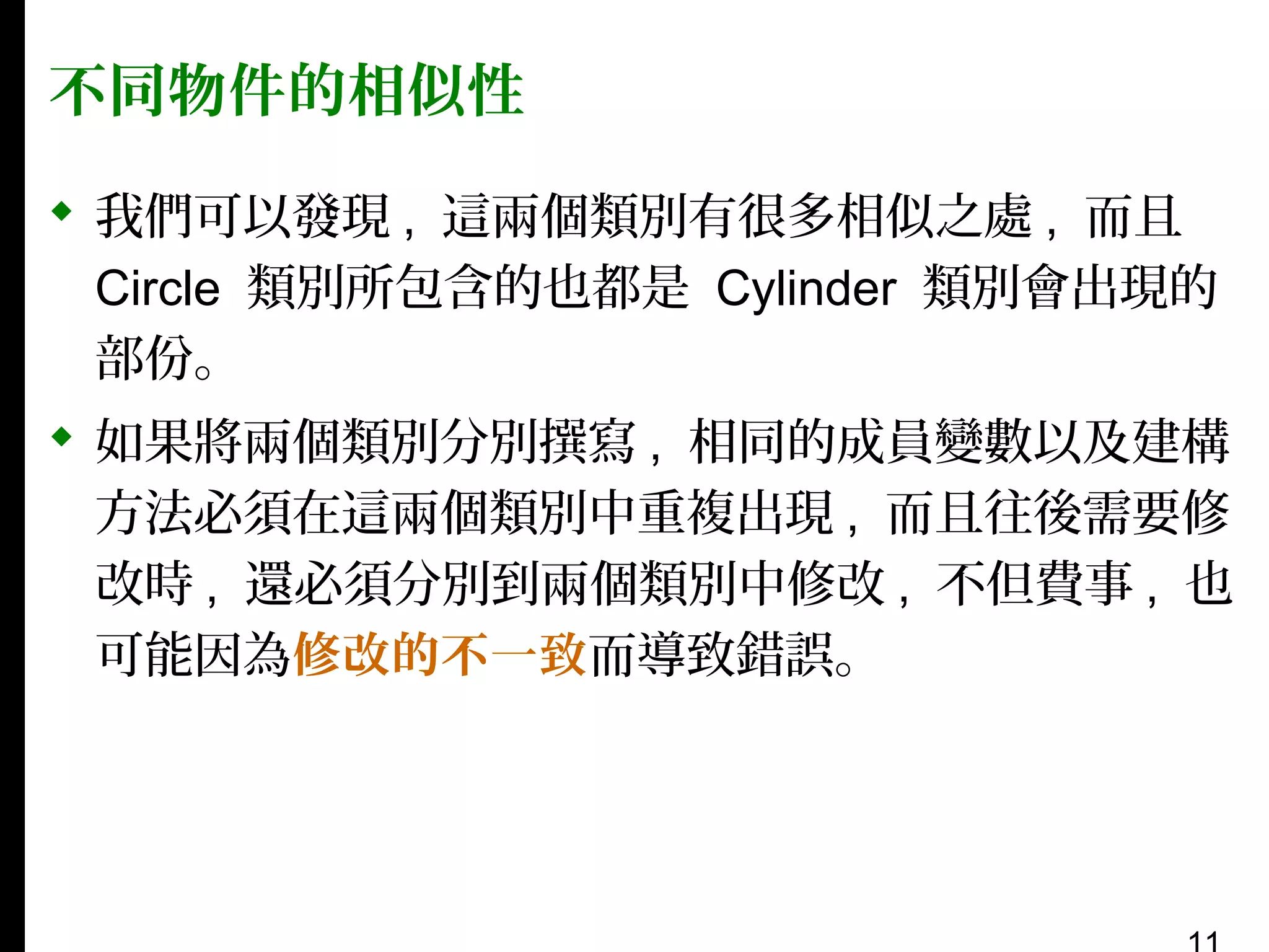 不同物件的相似性
 我們可以發現 , 這兩個類別有很多相似之處 , 而且
Circle 類別所包含的也都是 Cylinder 類別會出現的
部份。
 如果將兩個類別分別撰寫 , 相同的成員變數以及建構
方法必須在這兩個類別中重複出現 , 而且往後需要修
改時 , 還必須分別到兩個類別中修改 , 不但費事 , 也
可能因為修改的不一致而導致錯誤。

 