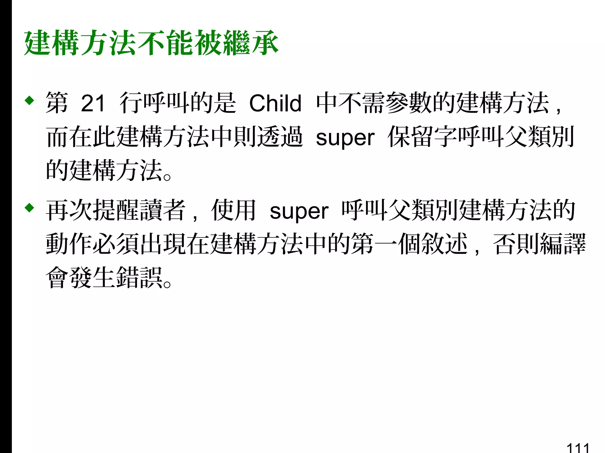 建構方法不能被繼承
 第 21 行呼叫的是 Child 中不需參數的建構方法 ,
而在此建構方法中則透過 super 保留字呼叫父類別
的建構方法。
 再次提醒讀者 , 使用 super 呼叫父類別建構方法的
動作必須出現在建構方法中的第一個敘述 , 否則編譯
會發生錯誤。

 