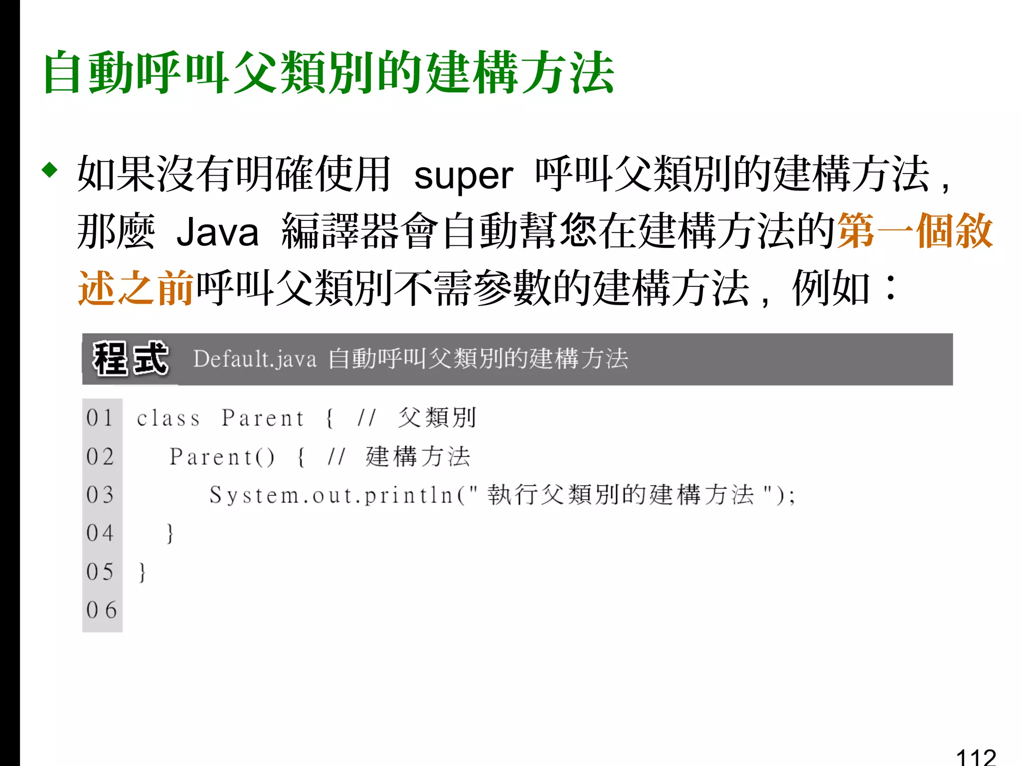 自動呼叫父類別的建構方法
 如果沒有明確使用 super 呼叫父類別的建構方法 ,
那麼 Java 編譯器會自動幫您在建構方法的第一個敘
述之前呼叫父類別不需參數的建構方法 , 例如：

 