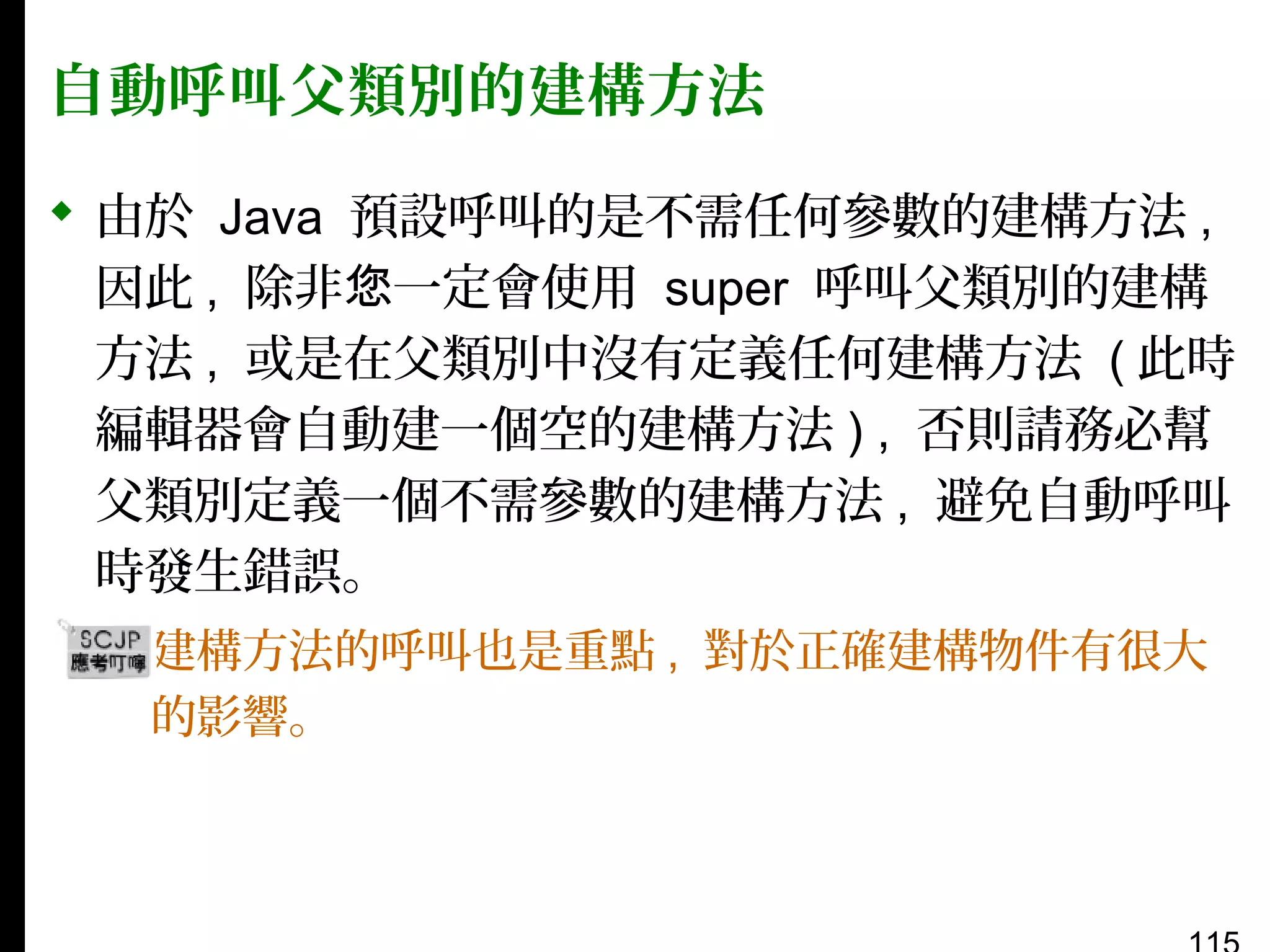 自動呼叫父類別的建構方法
 由於 Java 預設呼叫的是不需任何參數的建構方法 ,
因此 , 除非您一定會使用 super 呼叫父類別的建構
方法 , 或是在父類別中沒有定義任何建構方法 ( 此時
編輯器會自動建一個空的建構方法 ) , 否則請務必幫
父類別定義一個不需參數的建構方法 , 避免自動呼叫
時發生錯誤。
▪ 建構方法的呼叫也是重點 , 對於正確建構物件有很大
的影響。

 
