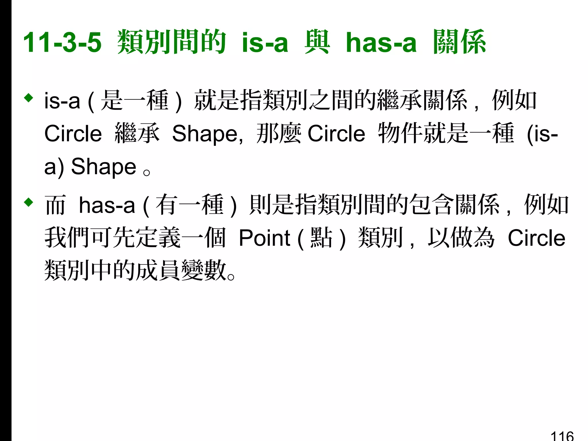 11-3-5 類別間的 is-a 與 has-a 關係
 is-a ( 是一種 ) 就是指類別之間的繼承關係 , 例如
Circle 繼承 Shape, 那麼 Circle 物件就是一種 (isa) Shape 。
 而 has-a ( 有一種 ) 則是指類別間的包含關係 , 例如
我們可先定義一個 Point ( 點 ) 類別 , 以做為 Circle
類別中的成員變數。

 
