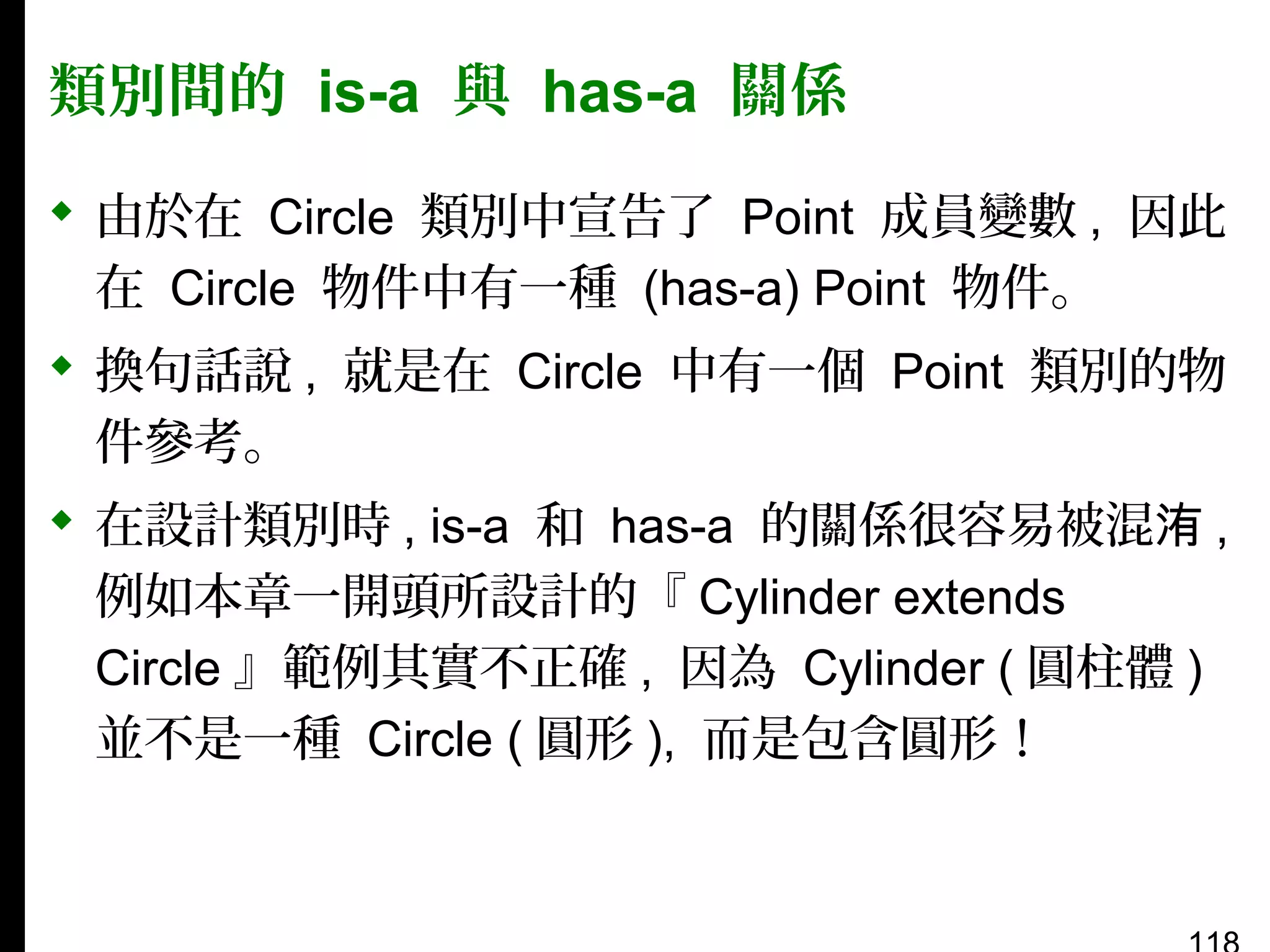 類別間的 is-a 與 has-a 關係
 由於在 Circle 類別中宣告了 Point 成員變數 , 因此
在 Circle 物件中有一種 (has-a) Point 物件。
 換句話說 , 就是在 Circle 中有一個 Point 類別的物
件參考。
 在設計類別時 , is-a 和 has-a 的關係很容易被混洧 ,
例如本章一開頭所設計的『 Cylinder extends
Circle 』範例其實不正確 , 因為 Cylinder ( 圓柱體 )
並不是一種 Circle ( 圓形 ), 而是包含圓形！

 