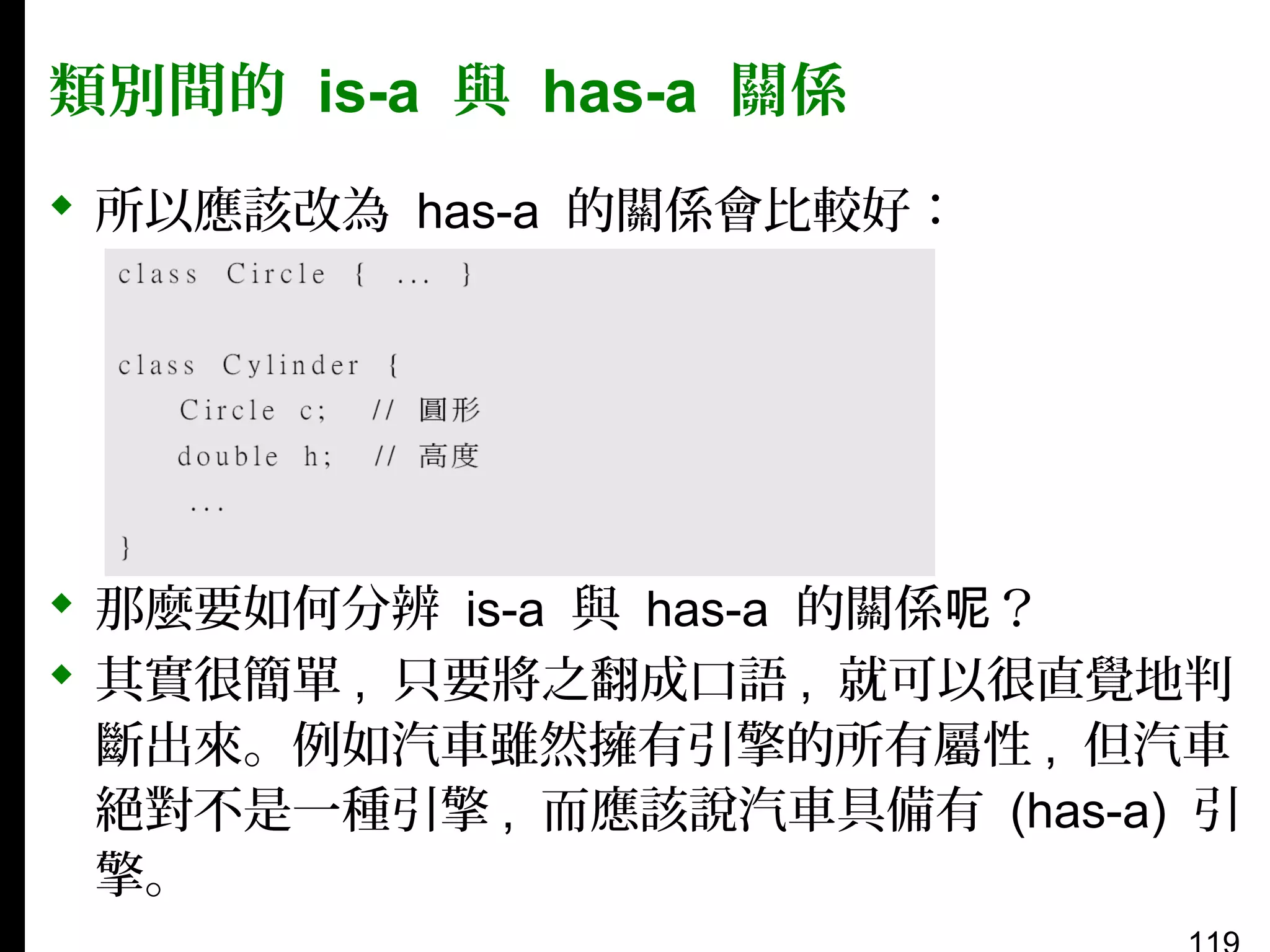 類別間的 is-a 與 has-a 關係
 所以應該改為 has-a 的關係會比較好：

 那麼要如何分辨 is-a 與 has-a 的關係呢？
 其實很簡單 , 只要將之翻成口語 , 就可以很直覺地判
斷出來。例如汽車雖然擁有引擎的所有屬性 , 但汽車
絕對不是一種引擎 , 而應該說汽車具備有 (has-a) 引
擎。

 