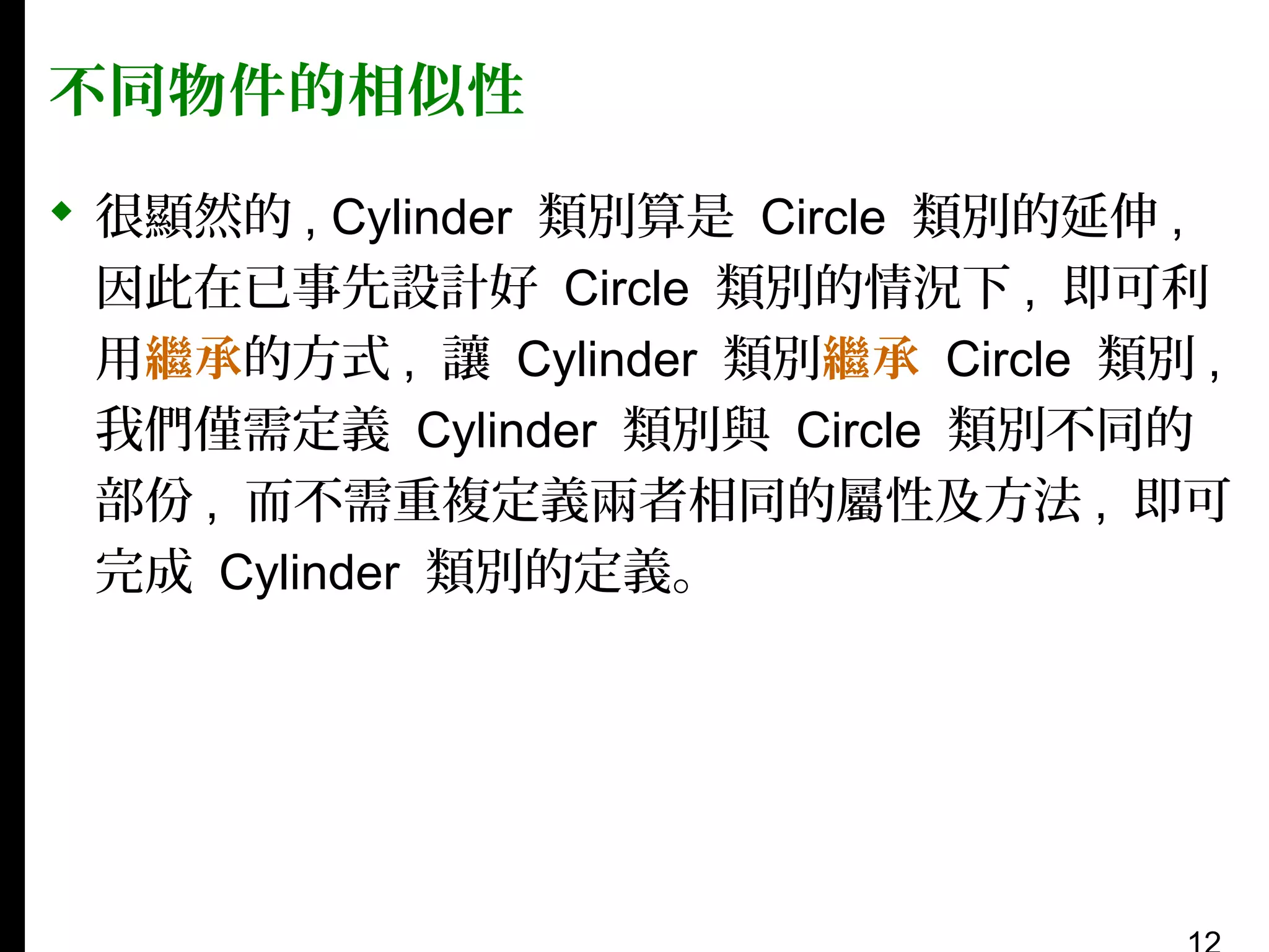 不同物件的相似性
 很顯然的 , Cylinder 類別算是 Circle 類別的延伸 ,
因此在已事先設計好 Circle 類別的情況下 , 即可利
用繼承的方式 , 讓 Cylinder 類別繼承 Circle 類別 ,
我們僅需定義 Cylinder 類別與 Circle 類別不同的
部份 , 而不需重複定義兩者相同的屬性及方法 , 即可
完成 Cylinder 類別的定義。

 