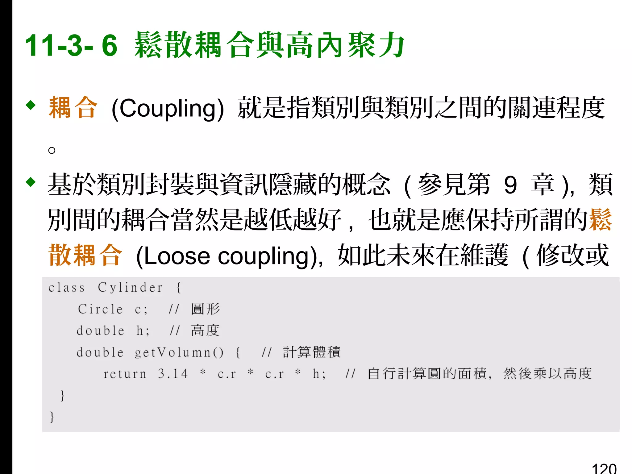 11-3- 6 鬆散耦 合與高內 聚力
 耦 合 (Coupling) 就是指類別與類別之間的關連程度
。
 基於類別封裝與資訊隱藏的概念 ( 參見第 9 章 ), 類
別間的耦合當然是越低越好 , 也就是應保持所謂的鬆
散耦 合 (Loose coupling), 如此未來在維護 ( 修改或
加強 ) 類別時才會越輕鬆。例如：

 