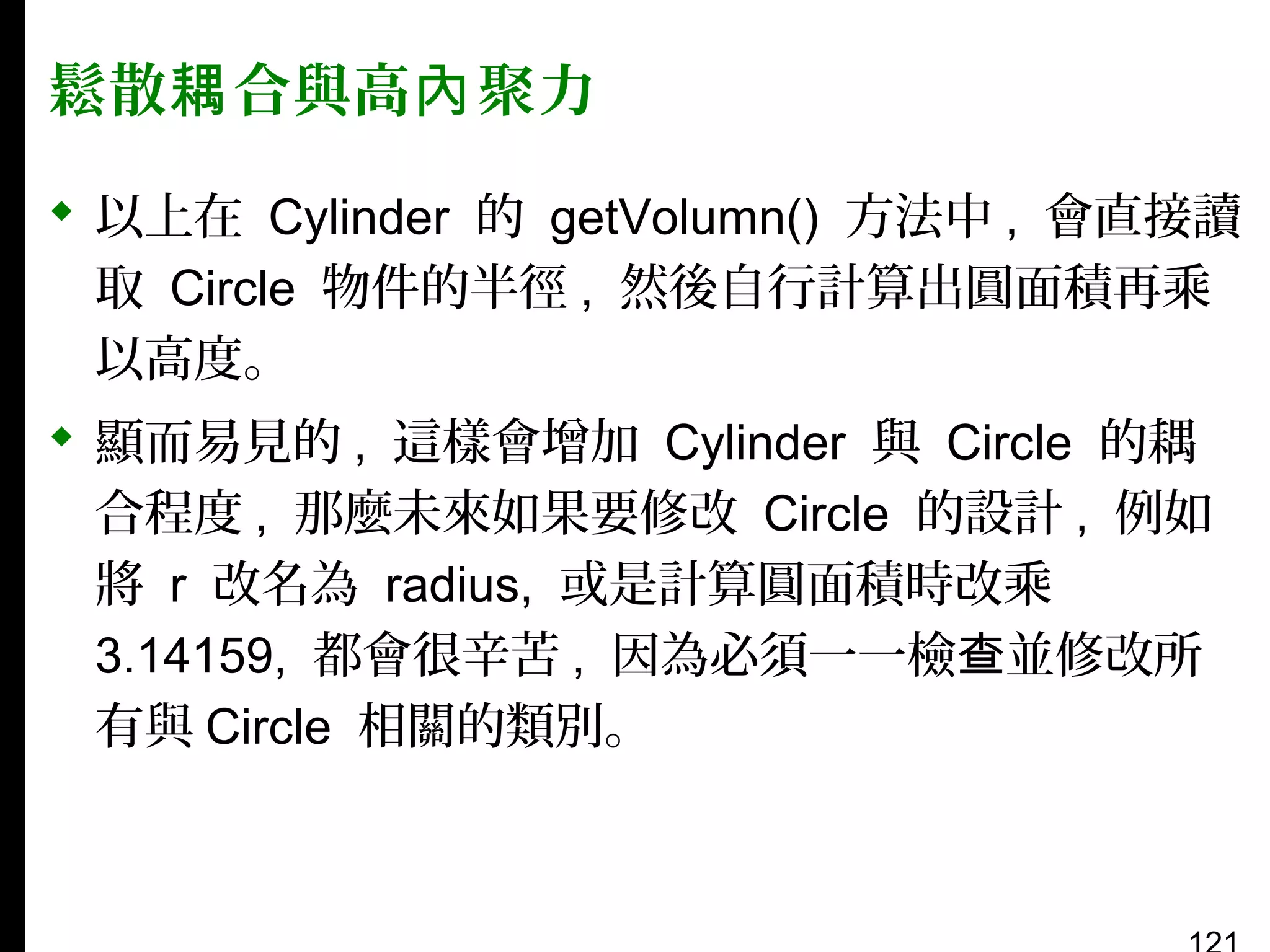 鬆散耦 合與高內 聚力
 以上在 Cylinder 的 getVolumn() 方法中 , 會直接讀
取 Circle 物件的半徑 , 然後自行計算出圓面積再乘
以高度。
 顯而易見的 , 這樣會增加 Cylinder 與 Circle 的耦
合程度 , 那麼未來如果要修改 Circle 的設計 , 例如
將 r 改名為 radius, 或是計算圓面積時改乘
3.14159, 都會很辛苦 , 因為必須一一檢查並修改所
有與 Circle 相關的類別。

 