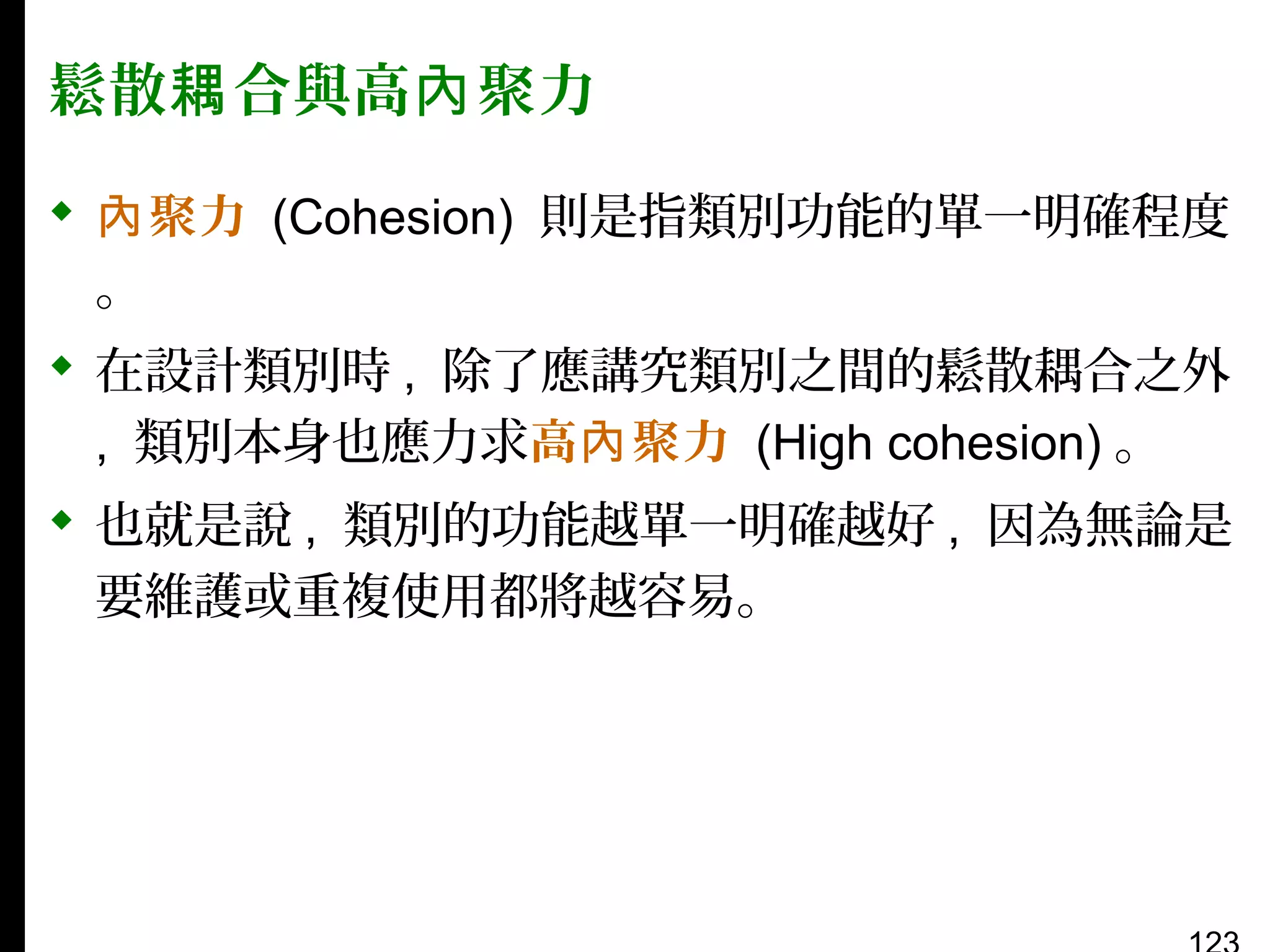 鬆散耦 合與高內 聚力
 內 聚力 (Cohesion) 則是指類別功能的單一明確程度
。
 在設計類別時 , 除了應講究類別之間的鬆散耦合之外
, 類別本身也應力求高內 聚力 (High cohesion) 。
 也就是說 , 類別的功能越單一明確越好 , 因為無論是
要維護或重複使用都將越容易。

 