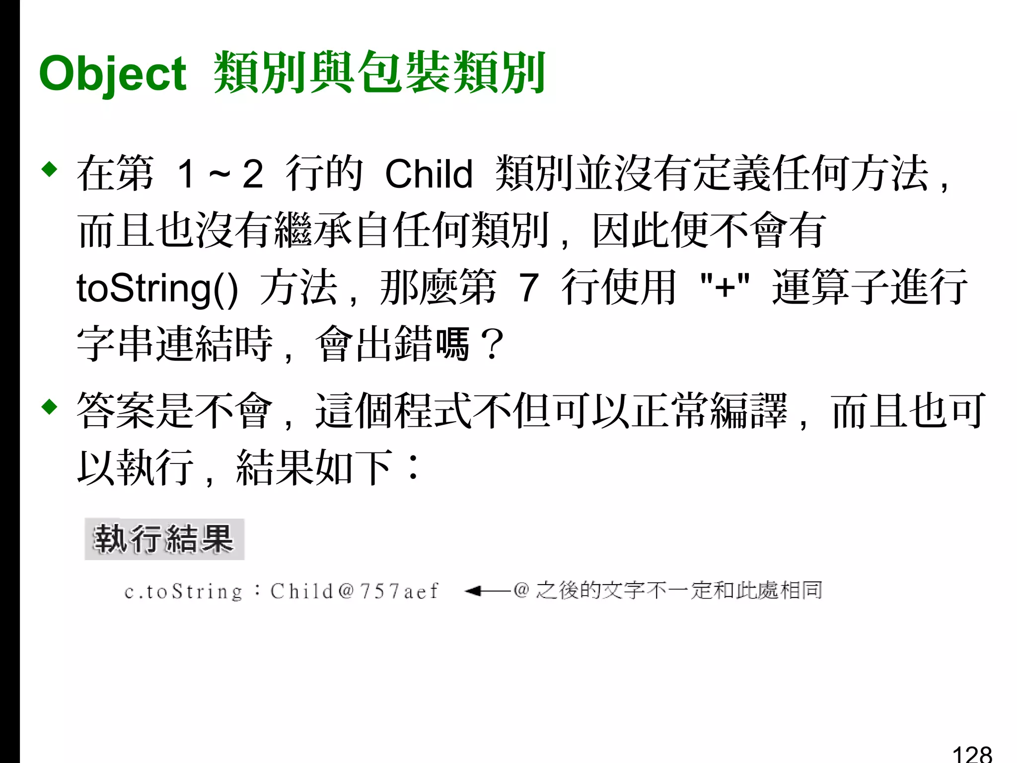 Object 類別與包裝類別
 在第 1 ~ 2 行的 Child 類別並沒有定義任何方法 ,
而且也沒有繼承自任何類別 , 因此便不會有
toString() 方法 , 那麼第 7 行使用 "+" 運算子進行
字串連結時 , 會出錯嗎？
 答案是不會 , 這個程式不但可以正常編譯 , 而且也可
以執行 , 結果如下：

 