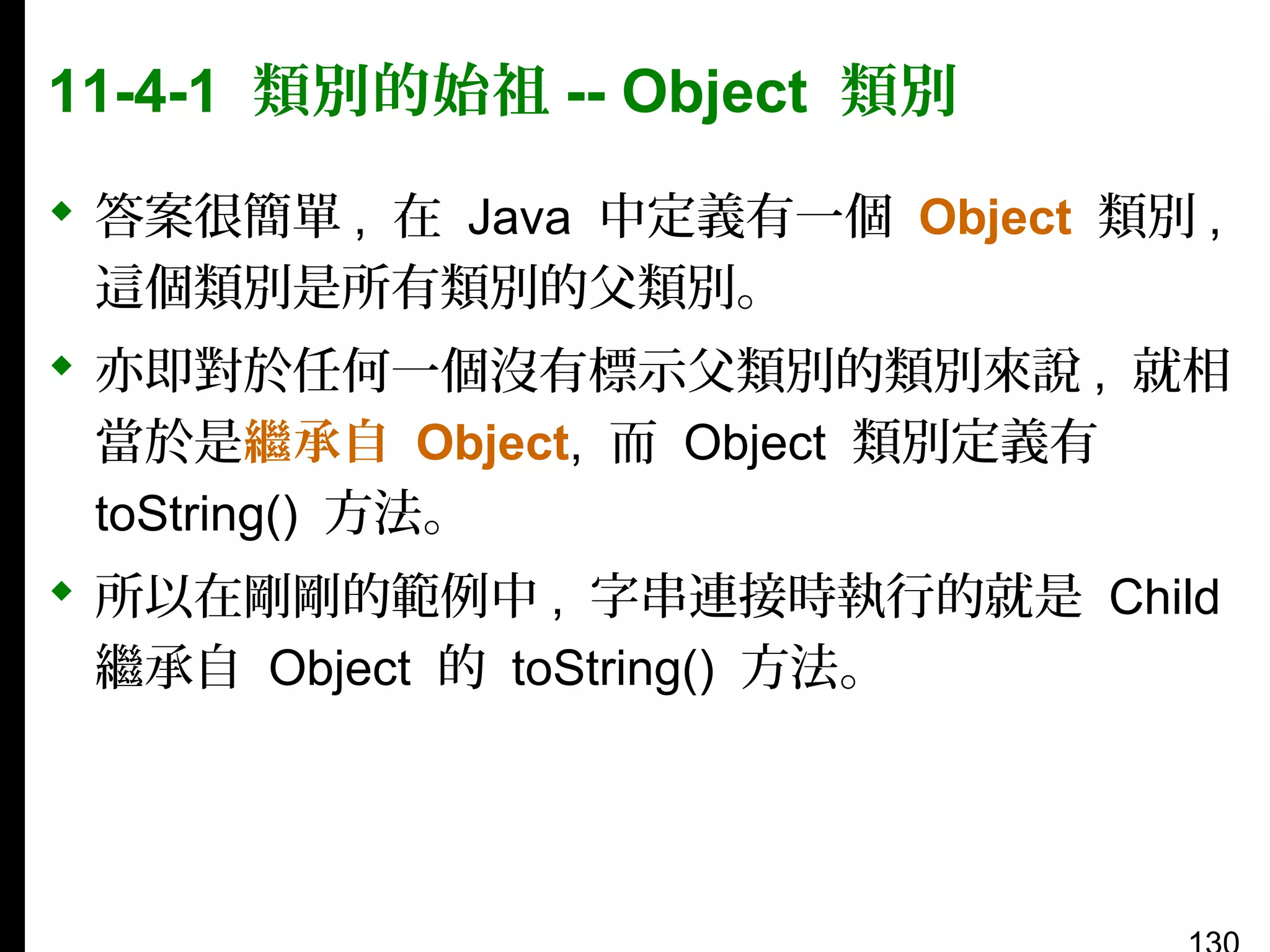 11-4-1 類別的始祖 -- Object 類別
 答案很簡單 , 在 Java 中定義有一個 Object 類別 ,
這個類別是所有類別的父類別。
 亦即對於任何一個沒有標示父類別的類別來說 , 就相
當於是繼承自 Object, 而 Object 類別定義有
toString() 方法。
 所以在剛剛的範例中 , 字串連接時執行的就是 Child
繼承自 Object 的 toString() 方法。

 