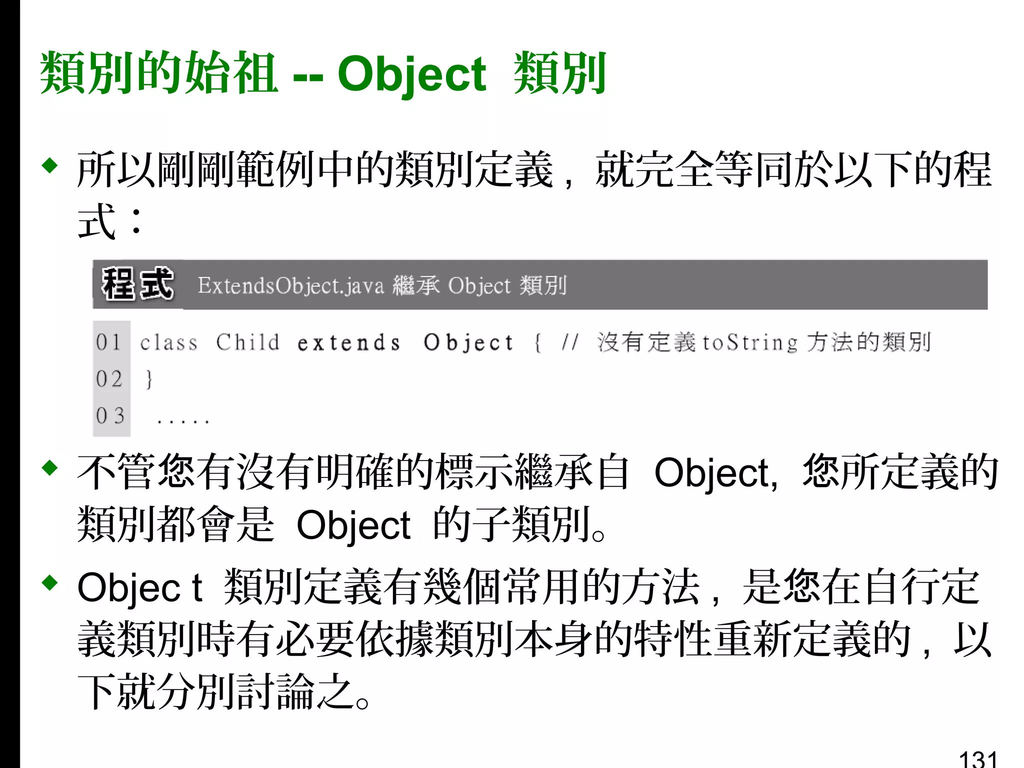 類別的始祖 -- Object 類別
 所以剛剛範例中的類別定義 , 就完全等同於以下的程
式：

 不管您有沒有明確的標示繼承自 Object, 您所定義的
類別都會是 Object 的子類別。
 Objec t 類別定義有幾個常用的方法 , 是您在自行定
義類別時有必要依據類別本身的特性重新定義的 , 以
下就分別討論之。

 