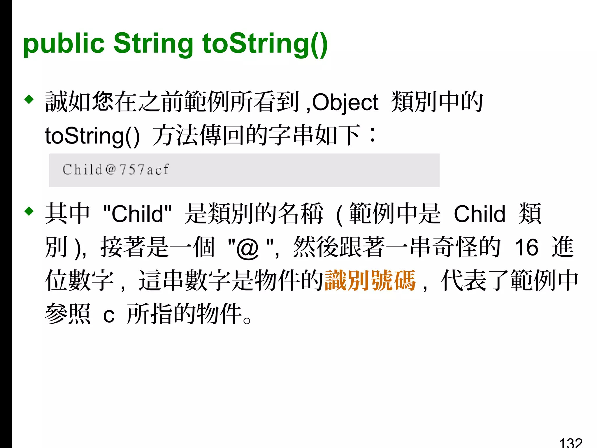 public String toString()
 誠如您在之前範例所看到 ,Object 類別中的
toString() 方法傳回的字串如下：
 其中 "Child" 是類別的名稱 ( 範例中是 Child 類
別 ), 接著是一個 "@ ", 然後跟著一串奇怪的 16 進
位數字 , 這串數字是物件的識別號碼 , 代表了範例中
參照 c 所指的物件。

 