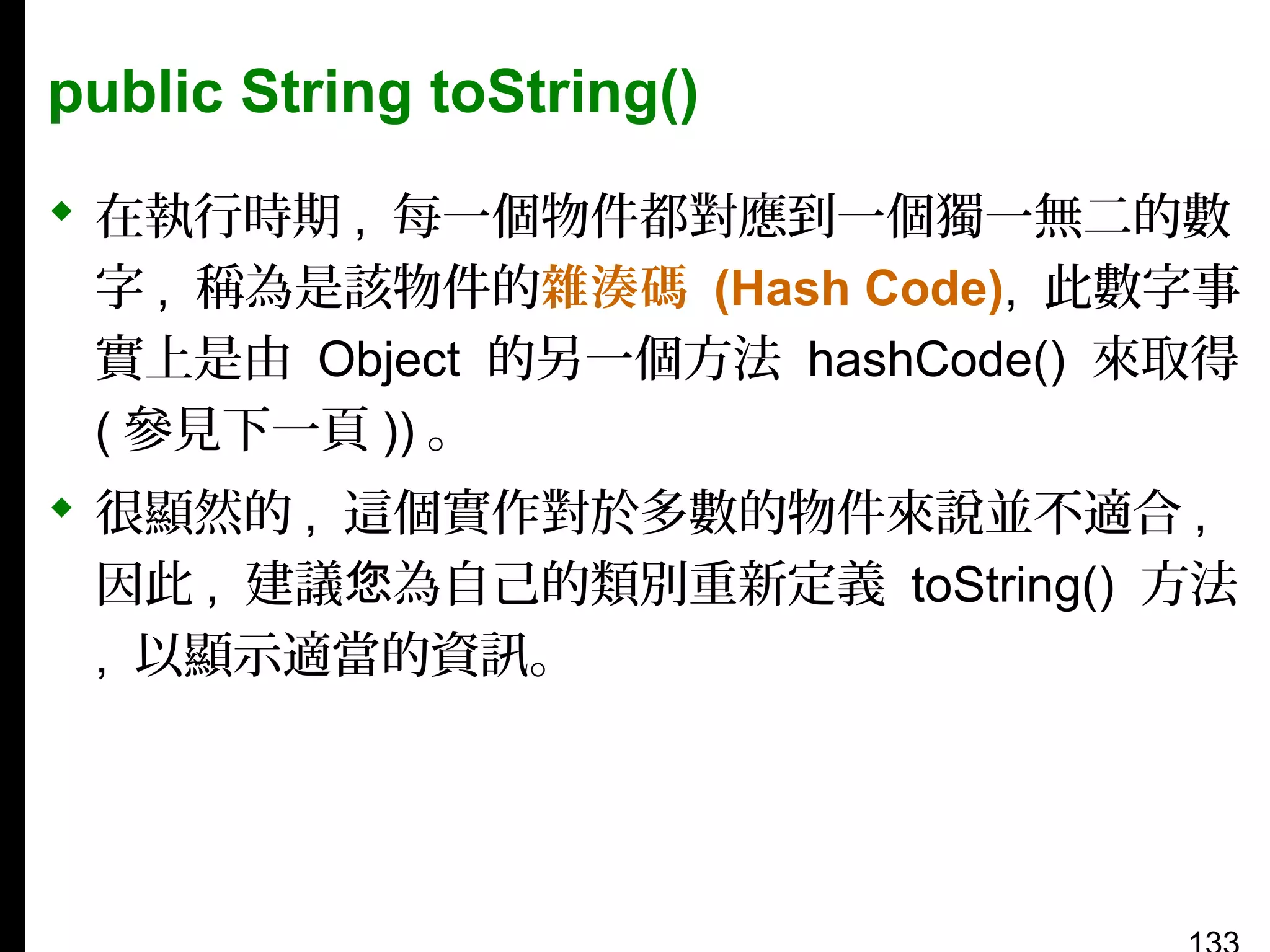 public String toString()
 在執行時期 , 每一個物件都對應到一個獨一無二的數
字 , 稱為是該物件的雜湊碼 (Hash Code), 此數字事
實上是由 Object 的另一個方法 hashCode() 來取得
( 參見下一頁 )) 。
 很顯然的 , 這個實作對於多數的物件來說並不適合 ,
因此 , 建議您為自己的類別重新定義 toString() 方法
, 以顯示適當的資訊。

 
