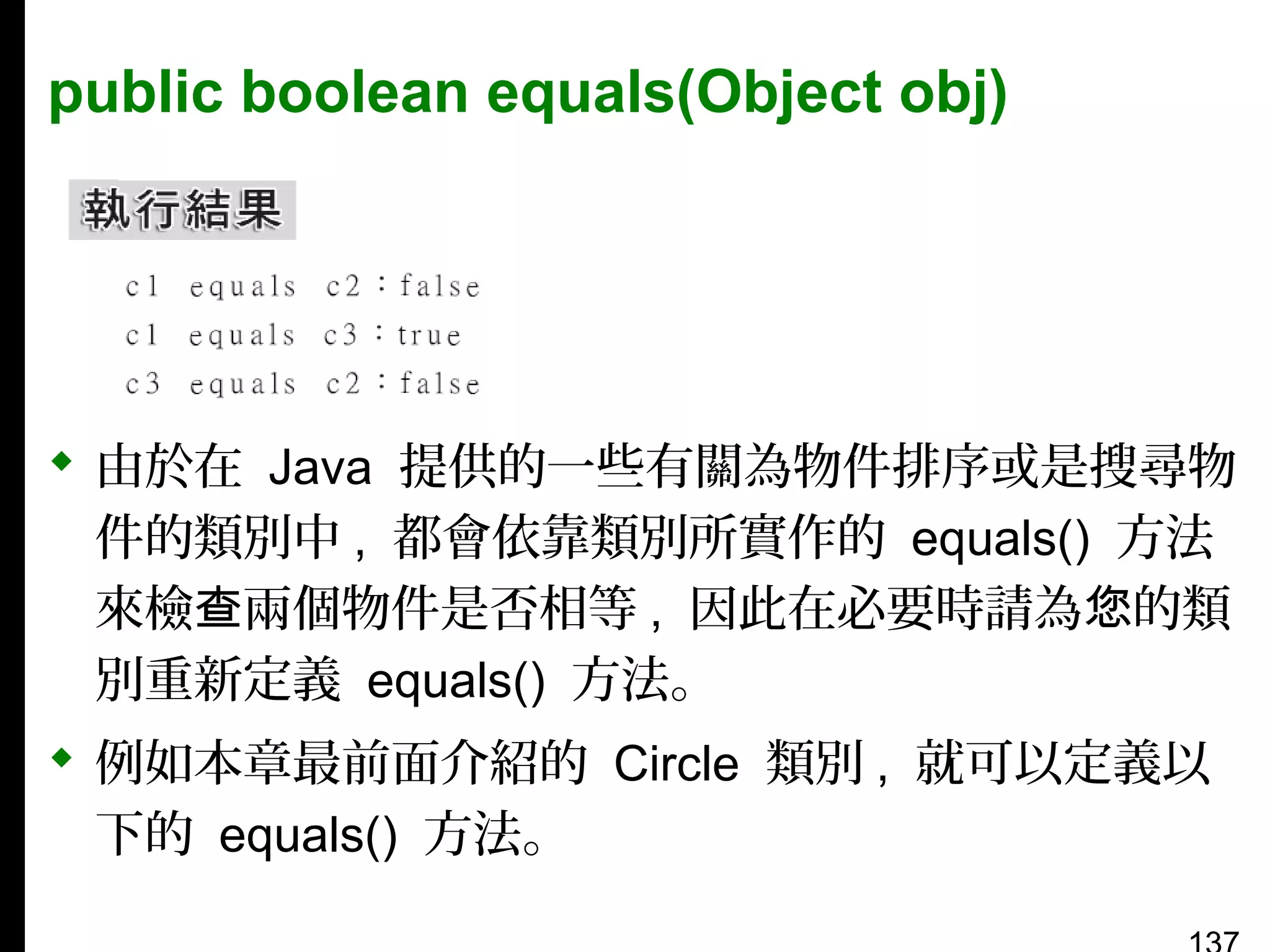 public boolean equals(Object obj)

 由於在 Java 提供的一些有關為物件排序或是搜尋物
件的類別中 , 都會依靠類別所實作的 equals() 方法
來檢查兩個物件是否相等 , 因此在必要時請為您的類
別重新定義 equals() 方法。
 例如本章最前面介紹的 Circle 類別 , 就可以定義以
下的 equals() 方法。

 