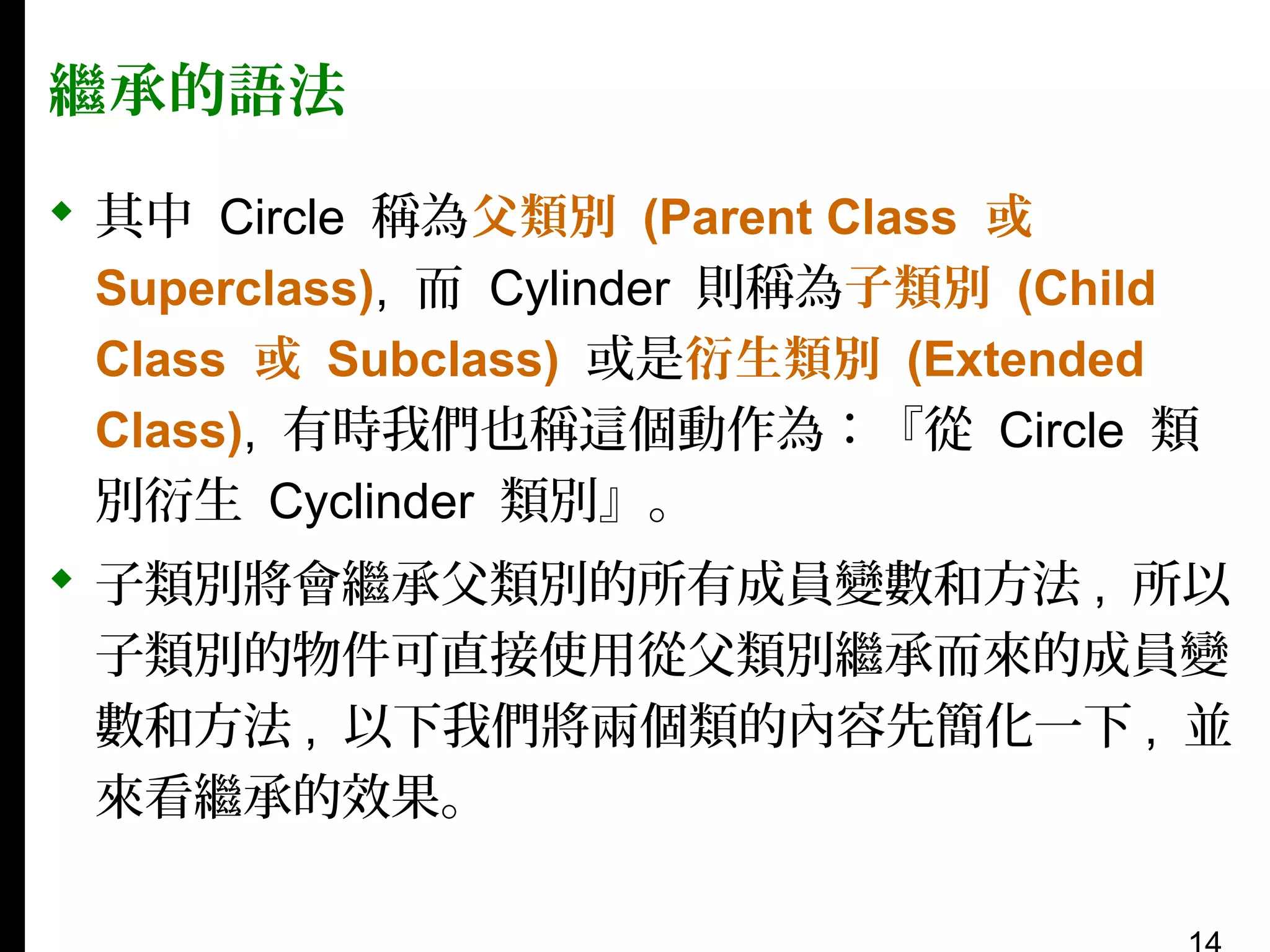 繼承的語法
 其中 Circle 稱為父類別 (Parent Class 或
Superclass), 而 Cylinder 則稱為子類別 (Child
Class 或 Subclass) 或是衍生類別 (Extended
Class), 有時我們也稱這個動作為：『從 Circle 類
別衍生 Cyclinder 類別』。
 子類別將會繼承父類別的所有成員變數和方法 , 所以
子類別的物件可直接使用從父類別繼承而來的成員變
數和方法 , 以下我們將兩個類的內容先簡化一下 , 並
來看繼承的效果。

 