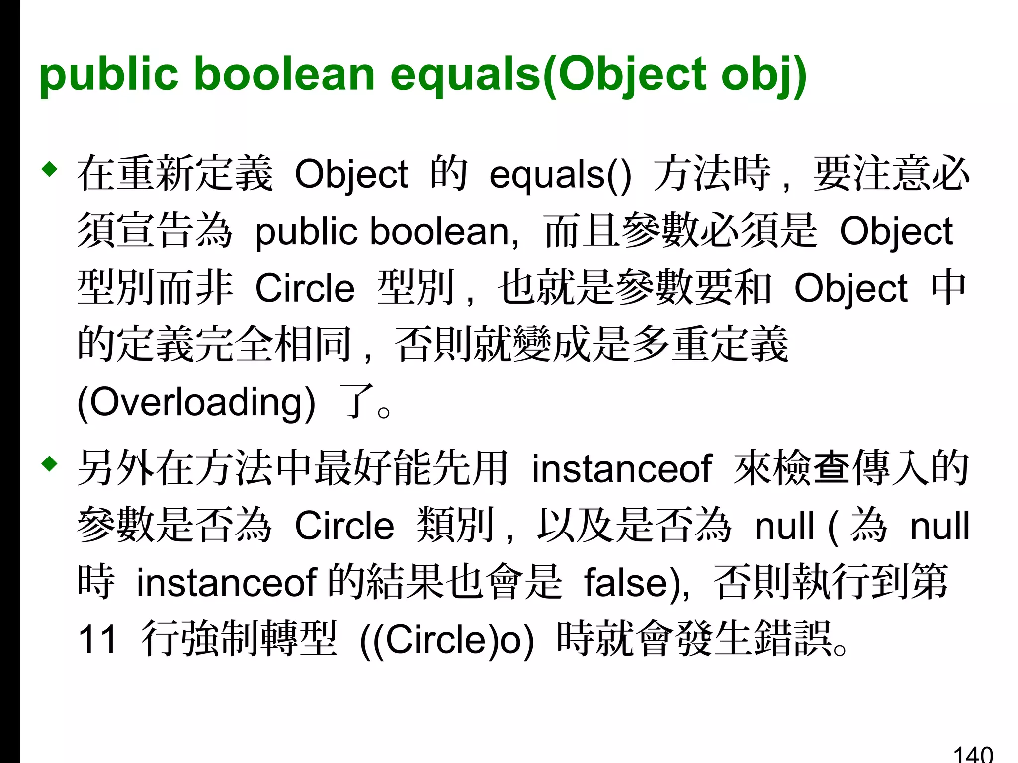 public boolean equals(Object obj)
 在重新定義 Object 的 equals() 方法時 , 要注意必
須宣告為 public boolean, 而且參數必須是 Object
型別而非 Circle 型別 , 也就是參數要和 Object 中
的定義完全相同 , 否則就變成是多重定義
(Overloading) 了。
 另外在方法中最好能先用 instanceof 來檢查傳入的
參數是否為 Circle 類別 , 以及是否為 null ( 為 null
時 instanceof 的結果也會是 false), 否則執行到第
11 行強制轉型 ((Circle)o) 時就會發生錯誤。

 