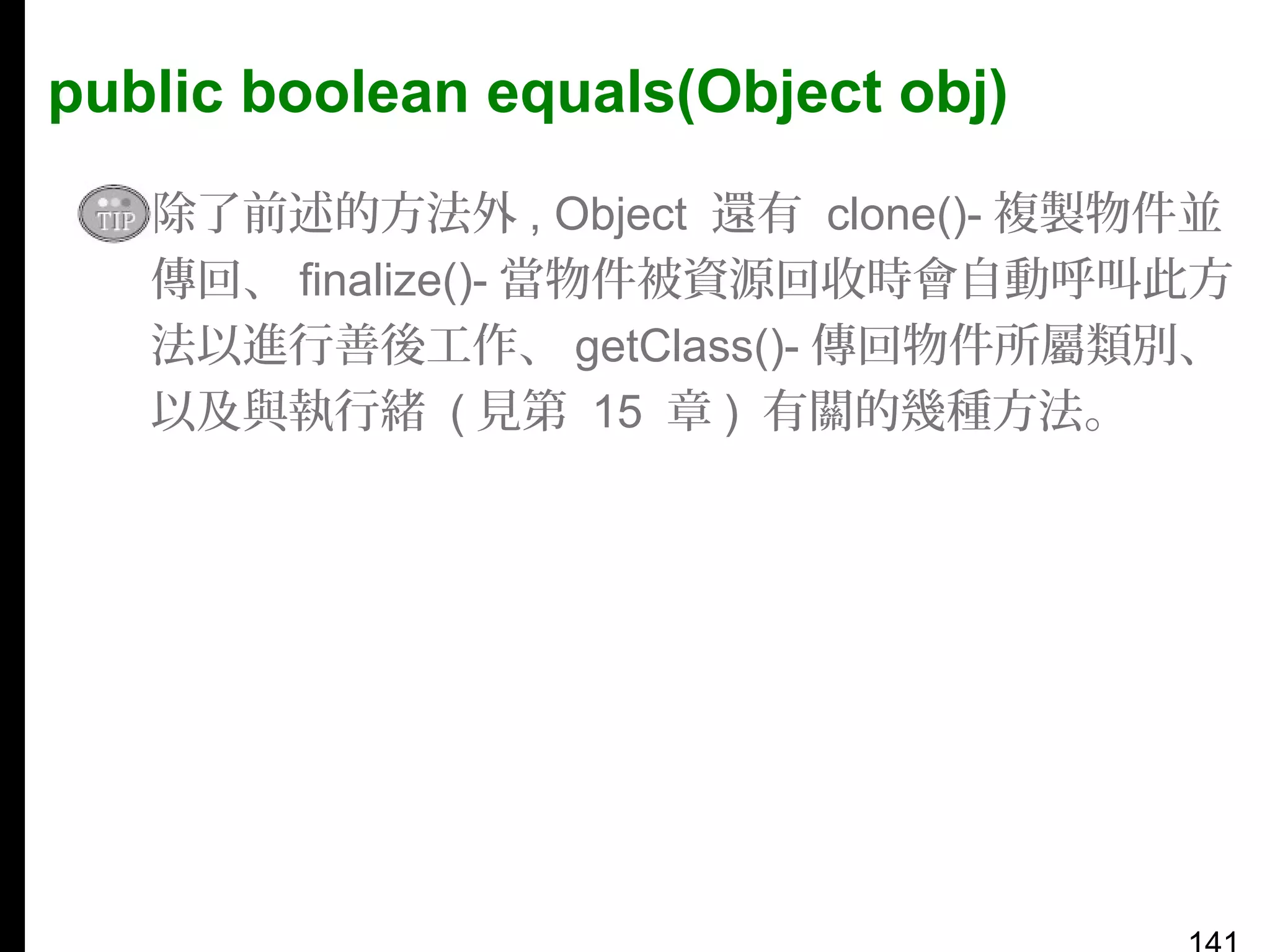 public boolean equals(Object obj)
▪ 除了前述的方法外 , Object 還有 clone()- 複製物件並
傳回、 finalize()- 當物件被資源回收時會自動呼叫此方
法以進行善後工作、 getClass()- 傳回物件所屬類別、
以及與執行緒 ( 見第 15 章 ) 有關的幾種方法。

 