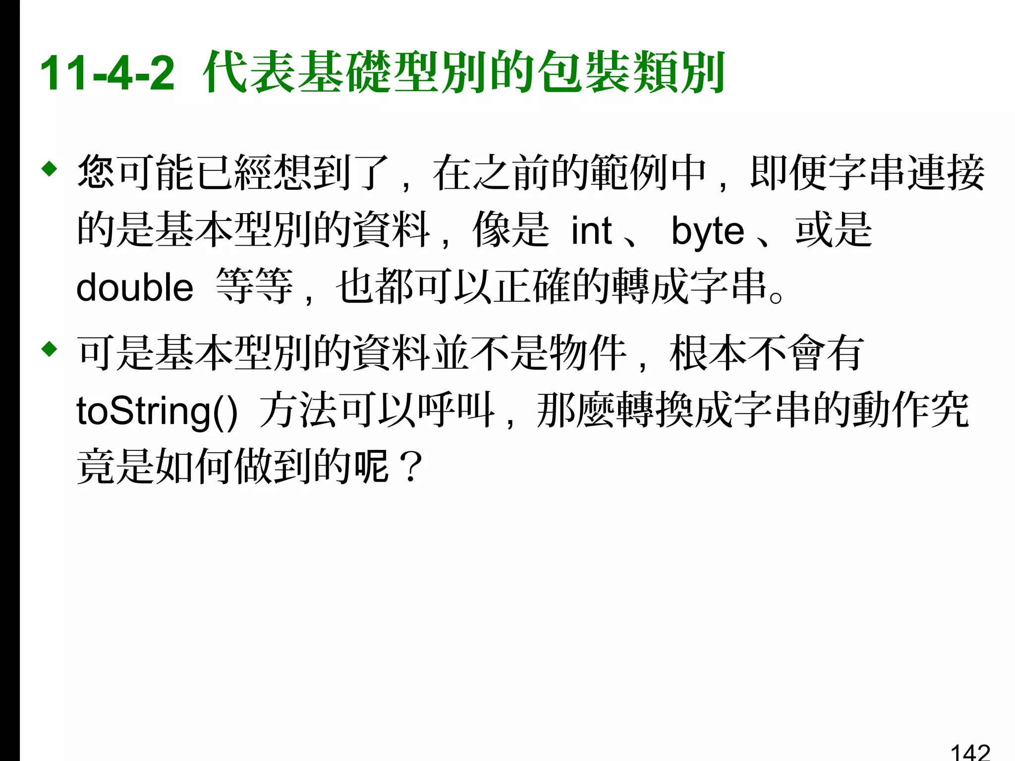 11-4-2 代表基礎型別的包裝類別
 您可能已經想到了 , 在之前的範例中 , 即便字串連接
的是基本型別的資料 , 像是 int 、 byte 、或是
double 等等 , 也都可以正確的轉成字串。
 可是基本型別的資料並不是物件 , 根本不會有
toString() 方法可以呼叫 , 那麼轉換成字串的動作究
竟是如何做到的呢？

 
