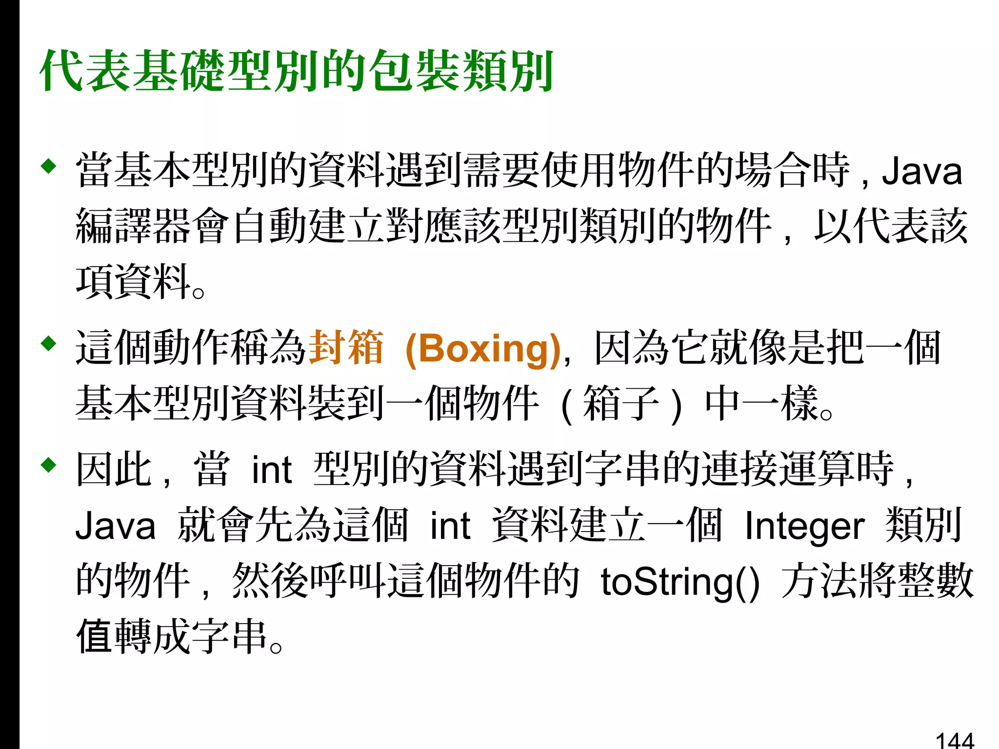 代表基礎型別的包裝類別
 當基本型別的資料遇到需要使用物件的場合時 , Java
編譯器會自動建立對應該型別類別的物件 , 以代表該
項資料。
 這個動作稱為封箱 (Boxing), 因為它就像是把一個
基本型別資料裝到一個物件 ( 箱子 ) 中一樣。
 因此 , 當 int 型別的資料遇到字串的連接運算時 ,
Java 就會先為這個 int 資料建立一個 Integer 類別
的物件 , 然後呼叫這個物件的 toString() 方法將整數
值轉成字串。

 