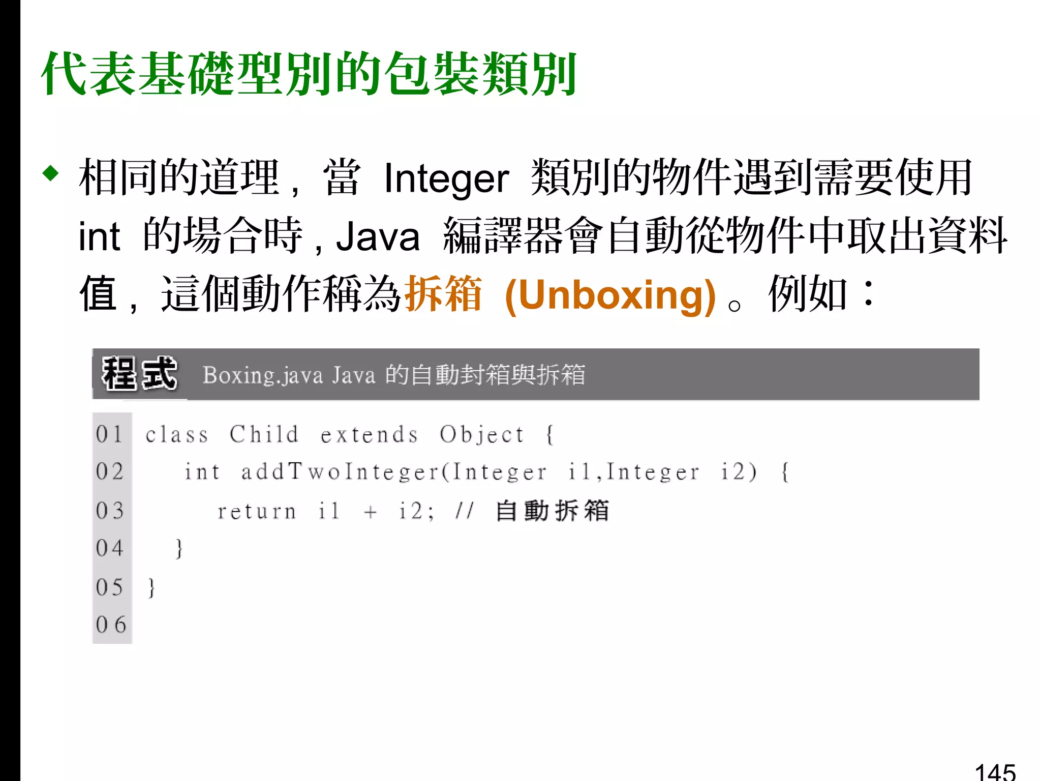 代表基礎型別的包裝類別
 相同的道理 , 當 Integer 類別的物件遇到需要使用
int 的場合時 , Java 編譯器會自動從物件中取出資料
值 , 這個動作稱為拆箱 (Unboxing) 。例如：

 