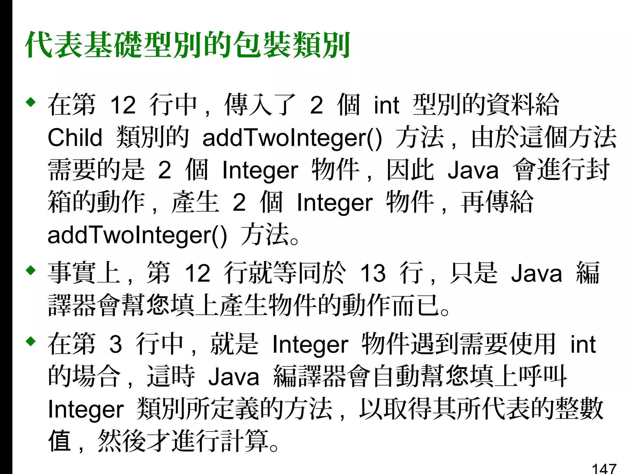 代表基礎型別的包裝類別
 在第 12 行中 , 傳入了 2 個 int 型別的資料給
Child 類別的 addTwoInteger() 方法 , 由於這個方法
需要的是 2 個 Integer 物件 , 因此 Java 會進行封
箱的動作 , 產生 2 個 Integer 物件 , 再傳給
addTwoInteger() 方法。
 事實上 , 第 12 行就等同於 13 行 , 只是 Java 編
譯器會幫您填上產生物件的動作而已。
 在第 3 行中 , 就是 Integer 物件遇到需要使用 int
的場合 , 這時 Java 編譯器會自動幫您填上呼叫
Integer 類別所定義的方法 , 以取得其所代表的整數
值 , 然後才進行計算。

 