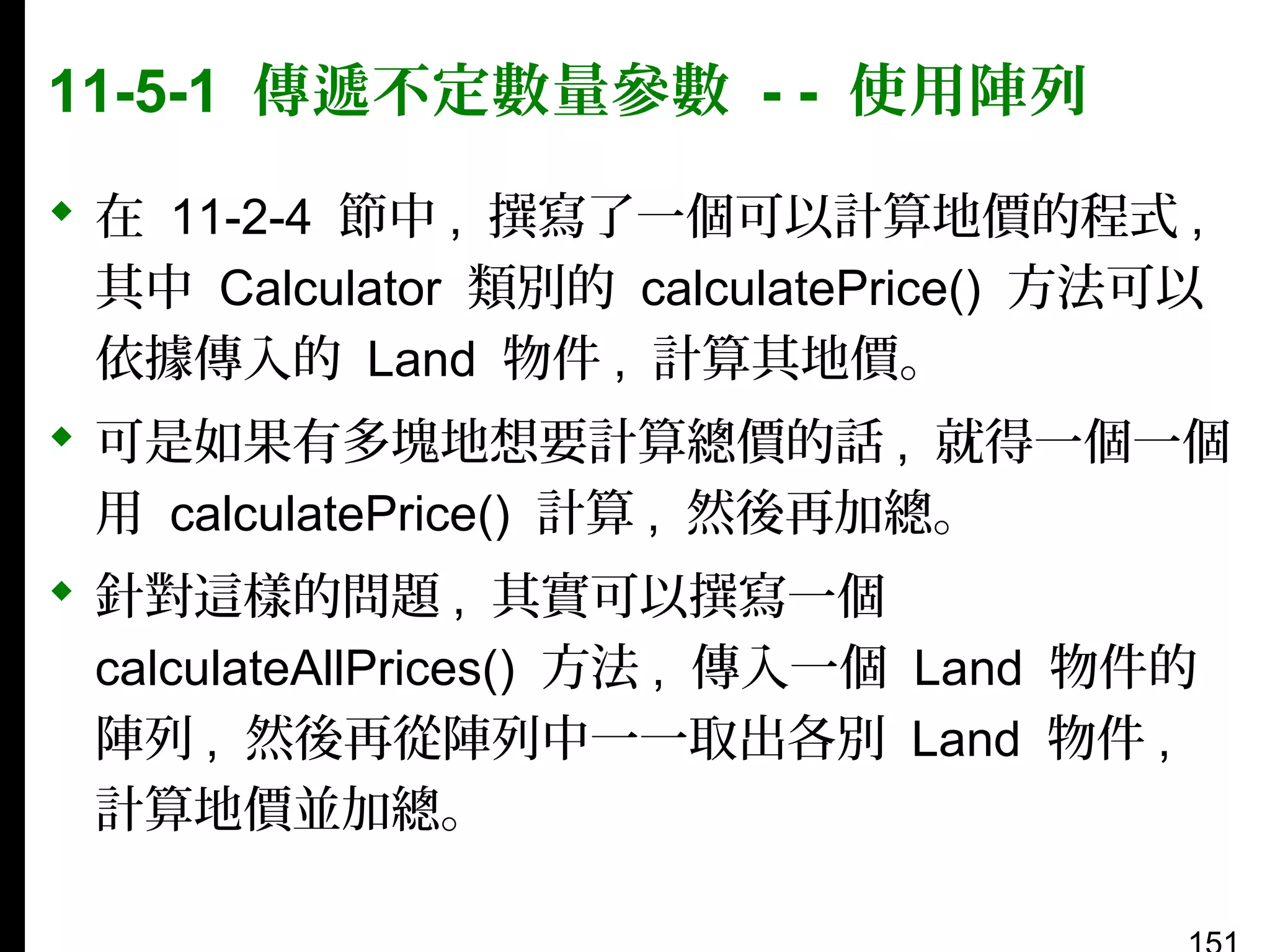 11-5-1 傳遞不定數量參數 - - 使用陣列
 在 11-2-4 節中 , 撰寫了一個可以計算地價的程式 ,
其中 Calculator 類別的 calculatePrice() 方法可以
依據傳入的 Land 物件 , 計算其地價。
 可是如果有多塊地想要計算總價的話 , 就得一個一個
用 calculatePrice() 計算 , 然後再加總。
 針對這樣的問題 , 其實可以撰寫一個
calculateAllPrices() 方法 , 傳入一個 Land 物件的
陣列 , 然後再從陣列中一一取出各別 Land 物件 ,
計算地價並加總。

 