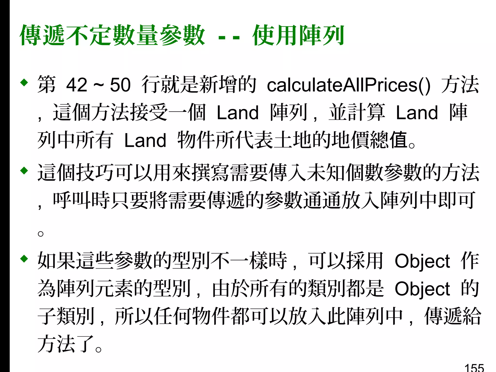 傳遞不定數量參數 - - 使用陣列
 第 42 ~ 50 行就是新增的 calculateAllPrices() 方法
, 這個方法接受一個 Land 陣列 , 並計算 Land 陣
列中所有 Land 物件所代表土地的地價總值。
 這個技巧可以用來撰寫需要傳入未知個數參數的方法
, 呼叫時只要將需要傳遞的參數通通放入陣列中即可
。
 如果這些參數的型別不一樣時 , 可以採用 Object 作
為陣列元素的型別 , 由於所有的類別都是 Object 的
子類別 , 所以任何物件都可以放入此陣列中 , 傳遞給
方法了。

 
