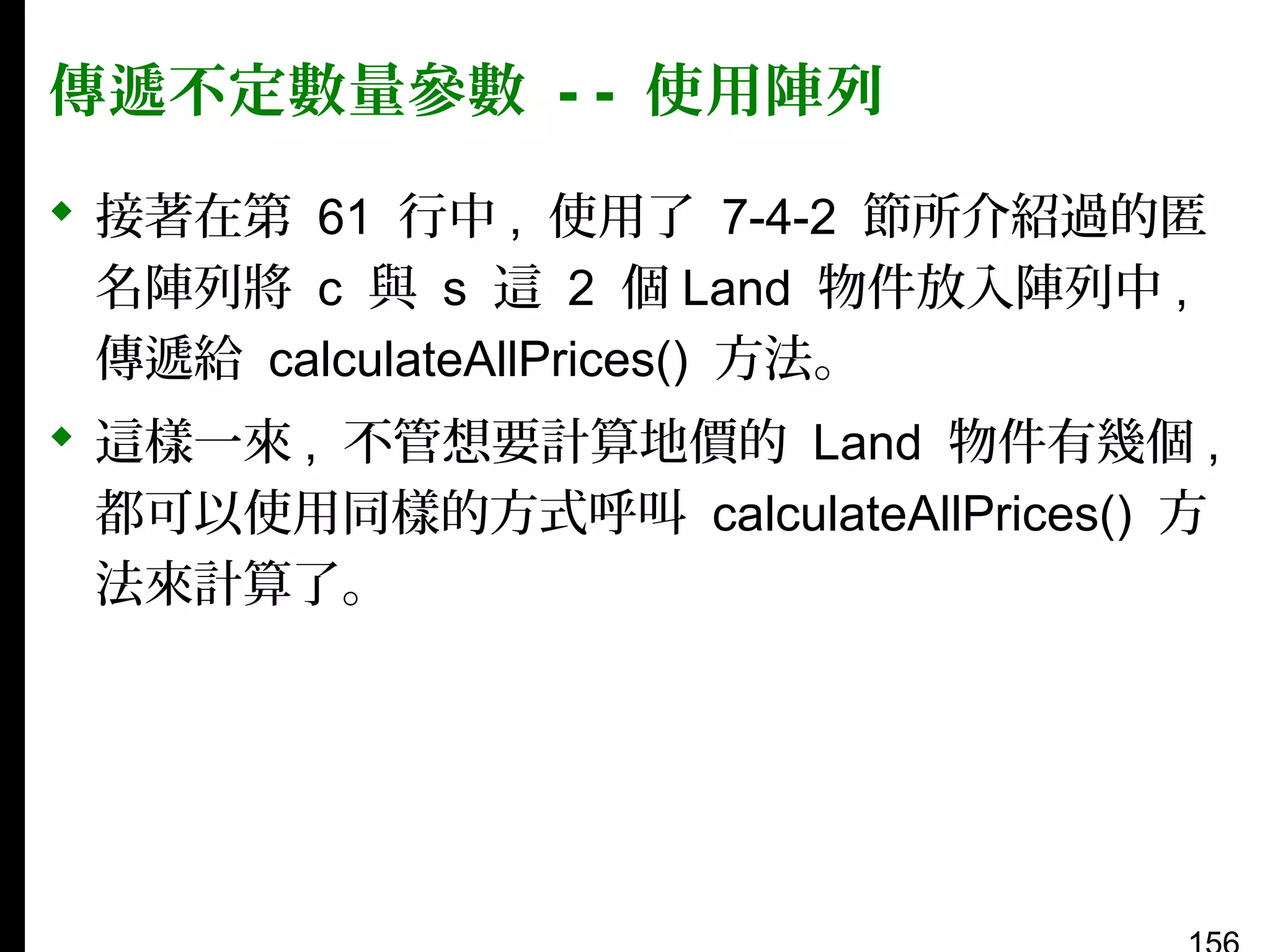 傳遞不定數量參數 - - 使用陣列
 接著在第 61 行中 , 使用了 7-4-2 節所介紹過的匿
名陣列將 c 與 s 這 2 個 Land 物件放入陣列中 ,
傳遞給 calculateAllPrices() 方法。
 這樣一來 , 不管想要計算地價的 Land 物件有幾個 ,
都可以使用同樣的方式呼叫 calculateAllPrices() 方
法來計算了。

 