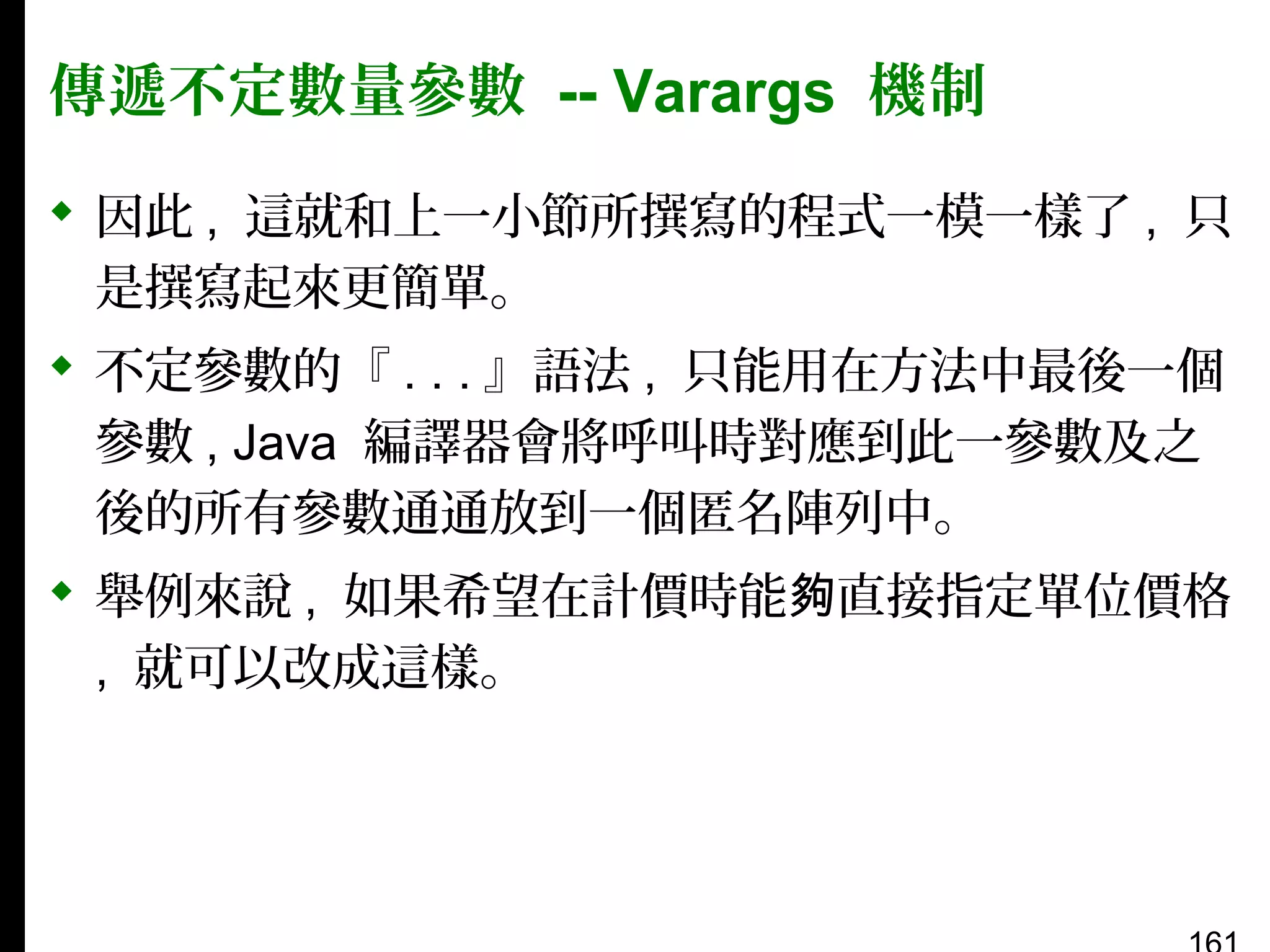 傳遞不定數量參數 -- Varargs 機制
 因此 , 這就和上一小節所撰寫的程式一模一樣了 , 只
是撰寫起來更簡單。
 不定參數的『 . . . 』語法 , 只能用在方法中最後一個
參數 , Java 編譯器會將呼叫時對應到此一參數及之
後的所有參數通通放到一個匿名陣列中。
 舉例來說 , 如果希望在計價時能夠直接指定單位價格
, 就可以改成這樣。

 