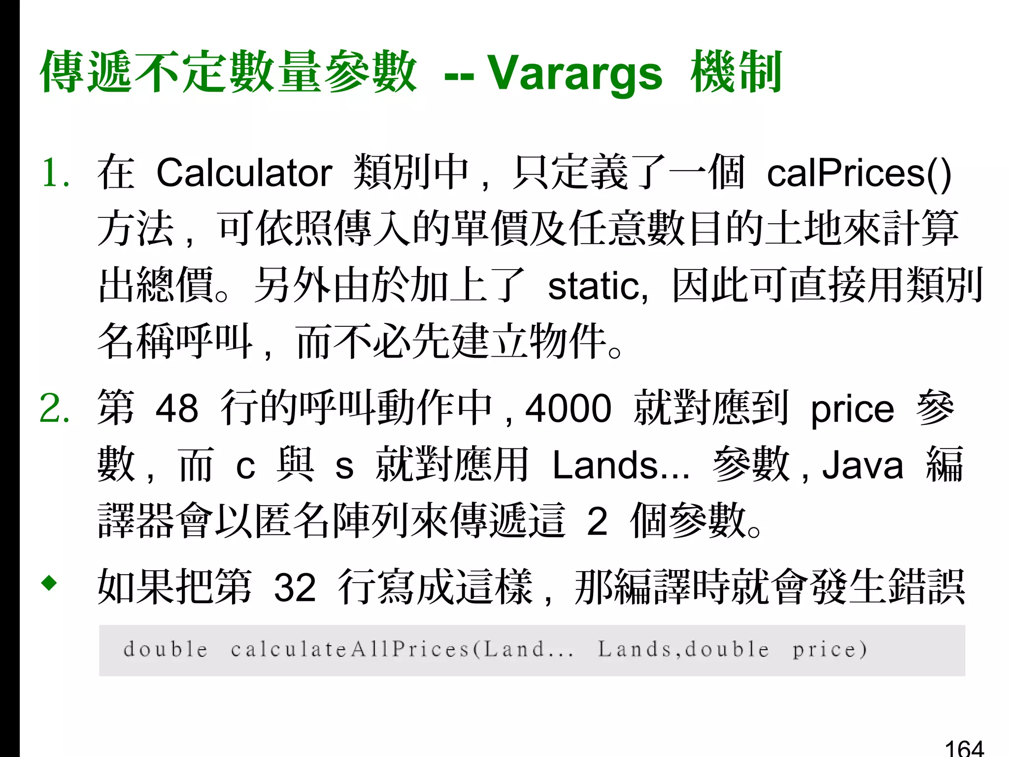 傳遞不定數量參數 -- Varargs 機制
1. 在 Calculator 類別中 , 只定義了一個 calPrices()
方法 , 可依照傳入的單價及任意數目的土地來計算
出總價。另外由於加上了 static, 因此可直接用類別
名稱呼叫 , 而不必先建立物件。
2. 第 48 行的呼叫動作中 , 4000 就對應到 price 參
數 , 而 c 與 s 就對應用 Lands... 參數 , Java 編
譯器會以匿名陣列來傳遞這 2 個參數。
 如果把第 32 行寫成這樣 , 那編譯時就會發生錯誤
：

 