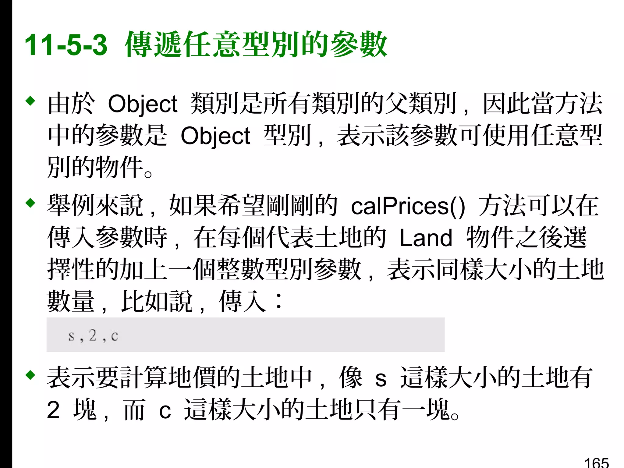 11-5-3 傳遞任意型別的參數
 由於 Object 類別是所有類別的父類別 , 因此當方法
中的參數是 Object 型別 , 表示該參數可使用任意型
別的物件。
 舉例來說 , 如果希望剛剛的 calPrices() 方法可以在
傳入參數時 , 在每個代表土地的 Land 物件之後選
擇性的加上一個整數型別參數 , 表示同樣大小的土地
數量 , 比如說 , 傳入：
 表示要計算地價的土地中 , 像 s 這樣大小的土地有
2 塊 , 而 c 這樣大小的土地只有一塊。

 