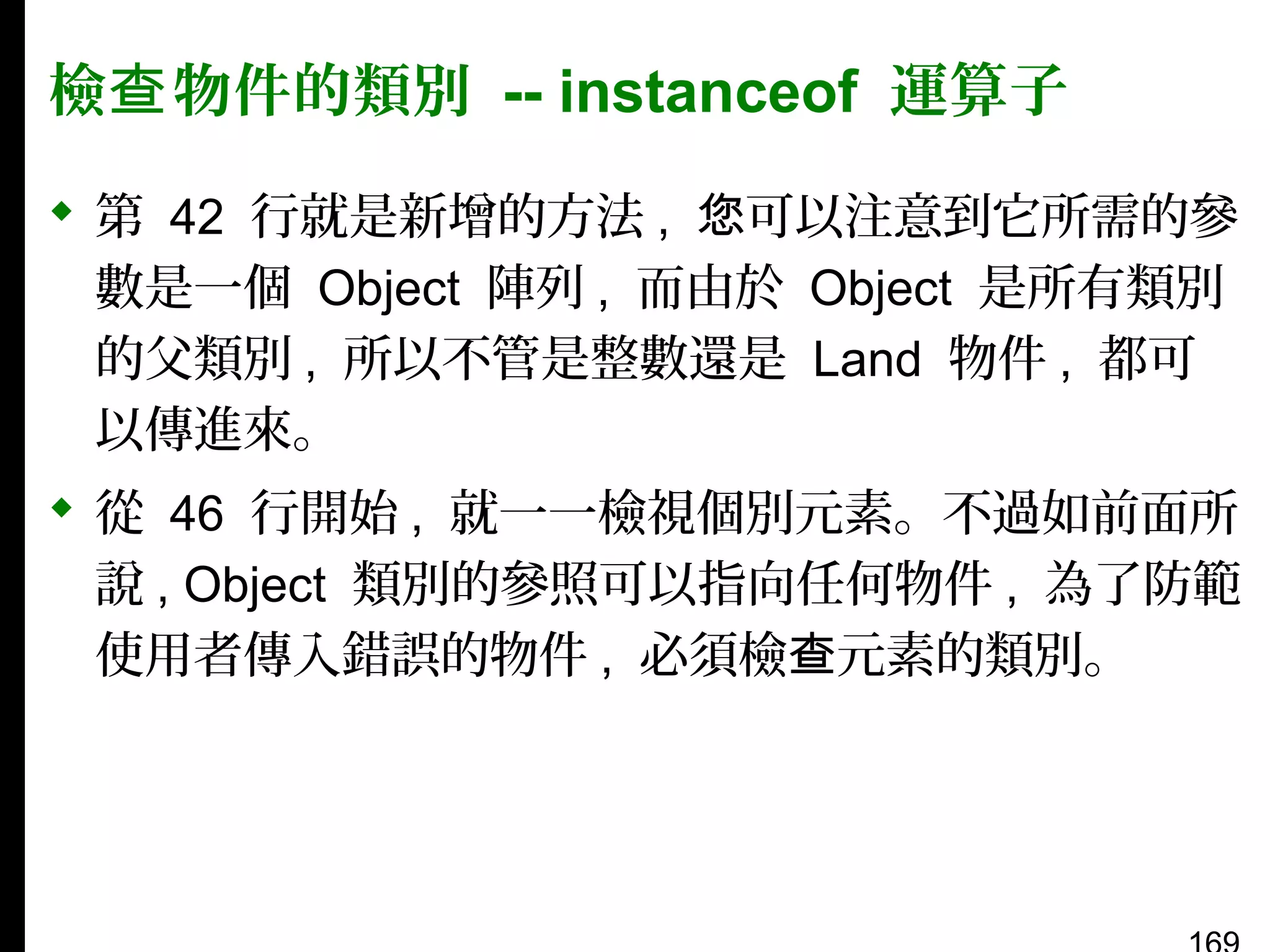 檢查 物件的類別 -- instanceof 運算子
 第 42 行就是新增的方法 , 您可以注意到它所需的參
數是一個 Object 陣列 , 而由於 Object 是所有類別
的父類別 , 所以不管是整數還是 Land 物件 , 都可
以傳進來。
 從 46 行開始 , 就一一檢視個別元素。不過如前面所
說 , Object 類別的參照可以指向任何物件 , 為了防範
使用者傳入錯誤的物件 , 必須檢查元素的類別。

 