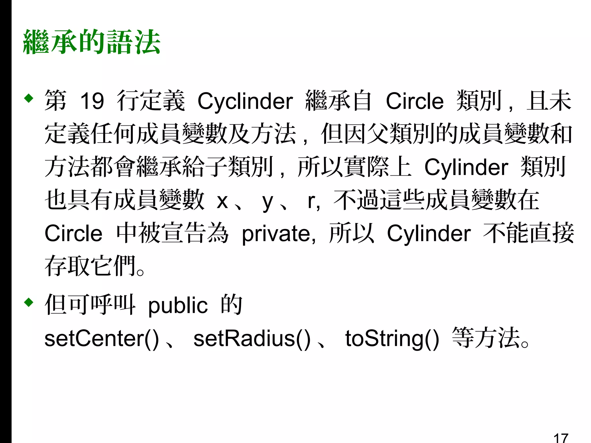 繼承的語法
 第 19 行定義 Cyclinder 繼承自 Circle 類別 , 且未
定義任何成員變數及方法 , 但因父類別的成員變數和
方法都會繼承給子類別 , 所以實際上 Cylinder 類別
也具有成員變數 x 、 y 、 r, 不過這些成員變數在
Circle 中被宣告為 private, 所以 Cylinder 不能直接
存取它們。
 但可呼叫 public 的
setCenter() 、 setRadius() 、 toString() 等方法。

 