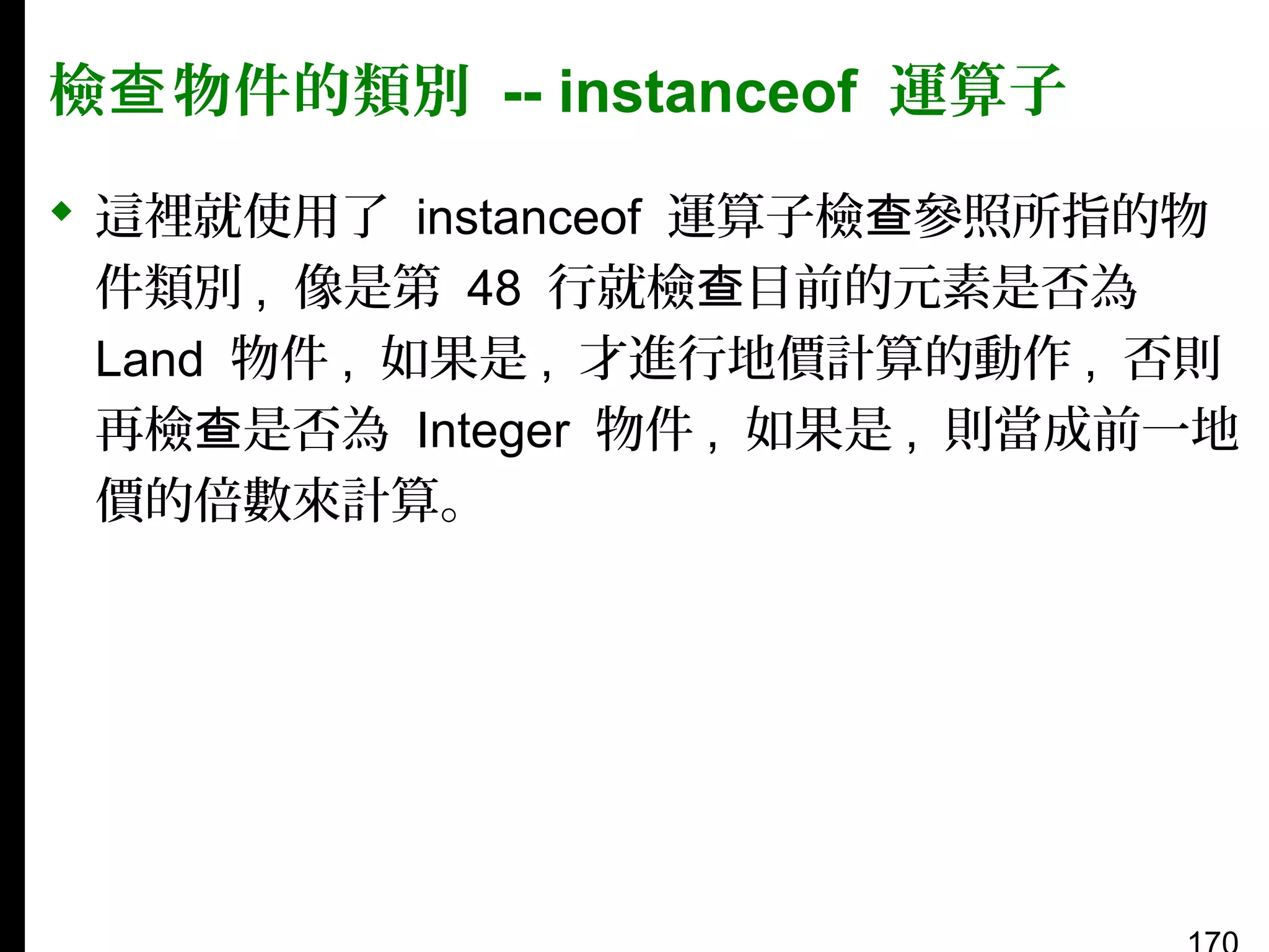 檢查 物件的類別 -- instanceof 運算子
 這裡就使用了 instanceof 運算子檢查參照所指的物
件類別 , 像是第 48 行就檢查目前的元素是否為
Land 物件 , 如果是 , 才進行地價計算的動作 , 否則
再檢查是否為 Integer 物件 , 如果是 , 則當成前一地
價的倍數來計算。

 