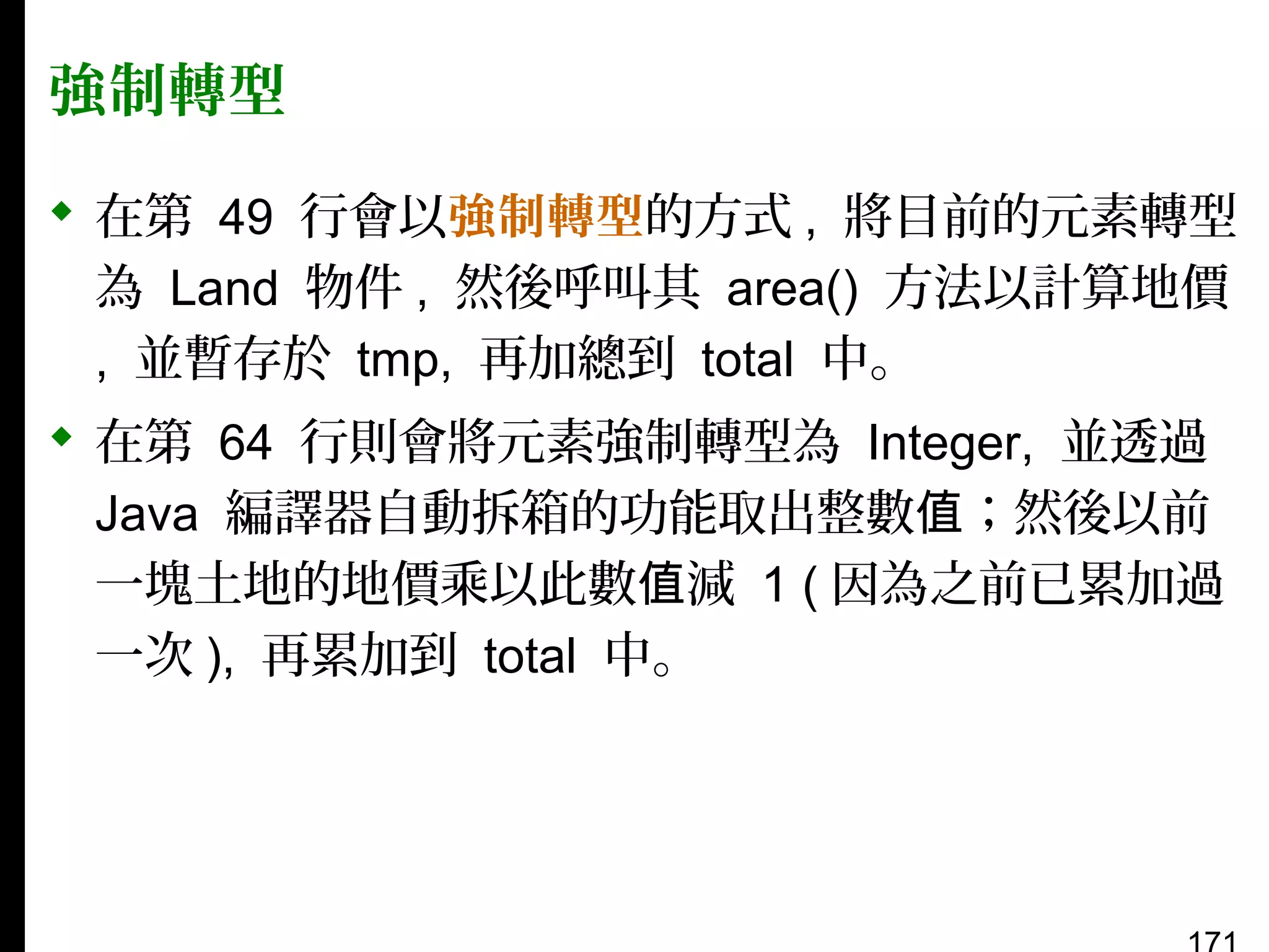 強制轉型
 在第 49 行會以強制轉型的方式 , 將目前的元素轉型
為 Land 物件 , 然後呼叫其 area() 方法以計算地價
, 並暫存於 tmp, 再加總到 total 中。
 在第 64 行則會將元素強制轉型為 Integer, 並透過
Java 編譯器自動拆箱的功能取出整數值；然後以前
一塊土地的地價乘以此數值減 1 ( 因為之前已累加過
一次 ), 再累加到 total 中。

 