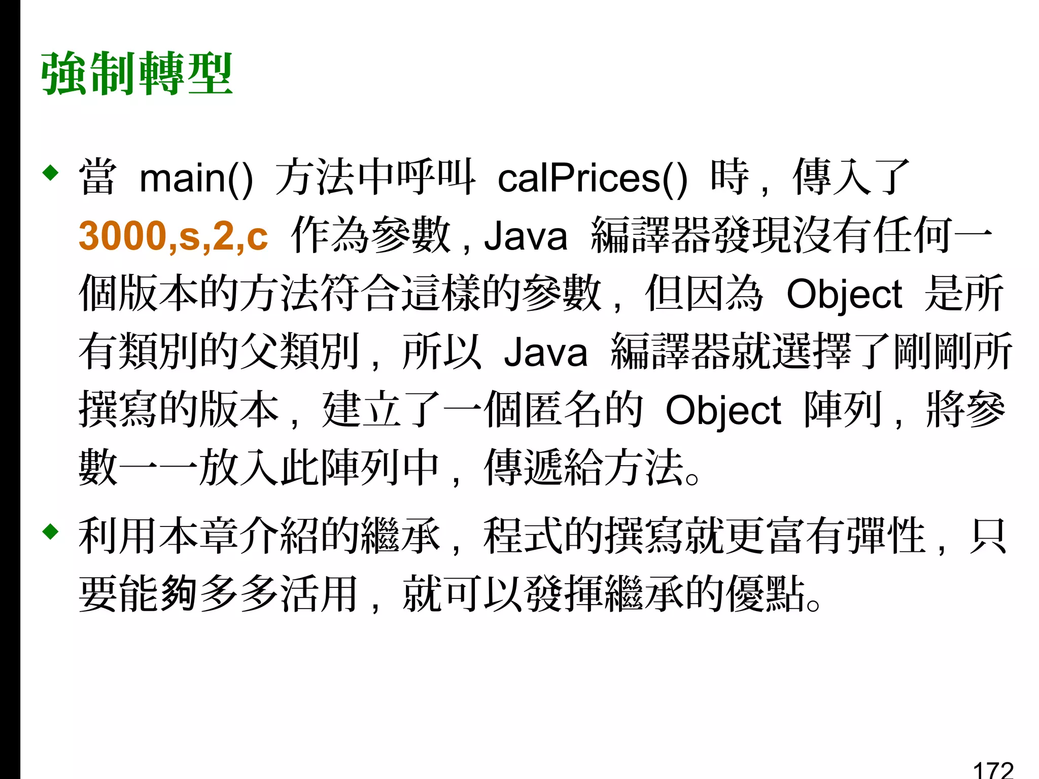 強制轉型
 當 main() 方法中呼叫 calPrices() 時 , 傳入了
3000,s,2,c 作為參數 , Java 編譯器發現沒有任何一
個版本的方法符合這樣的參數 , 但因為 Object 是所
有類別的父類別 , 所以 Java 編譯器就選擇了剛剛所
撰寫的版本 , 建立了一個匿名的 Object 陣列 , 將參
數一一放入此陣列中 , 傳遞給方法。
 利用本章介紹的繼承 , 程式的撰寫就更富有彈性 , 只
要能夠多多活用 , 就可以發揮繼承的優點。

 
