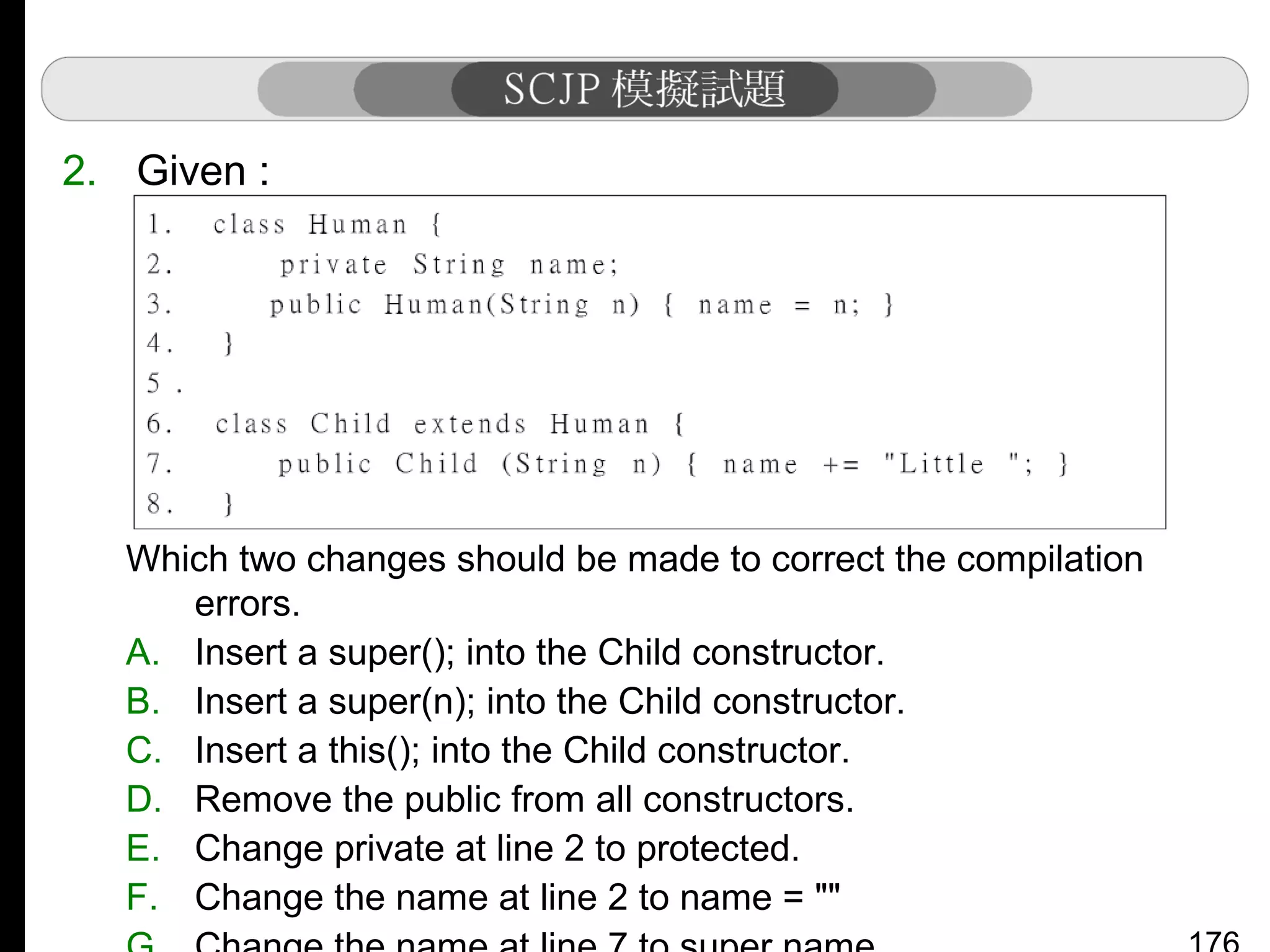 2. Given :

Which two changes should be made to correct the compilation
errors.
A. Insert a super(); into the Child constructor.
B. Insert a super(n); into the Child constructor.
C. Insert a this(); into the Child constructor.
D. Remove the public from all constructors.
E. Change private at line 2 to protected.
F. Change the name at line 2 to name = ""

 