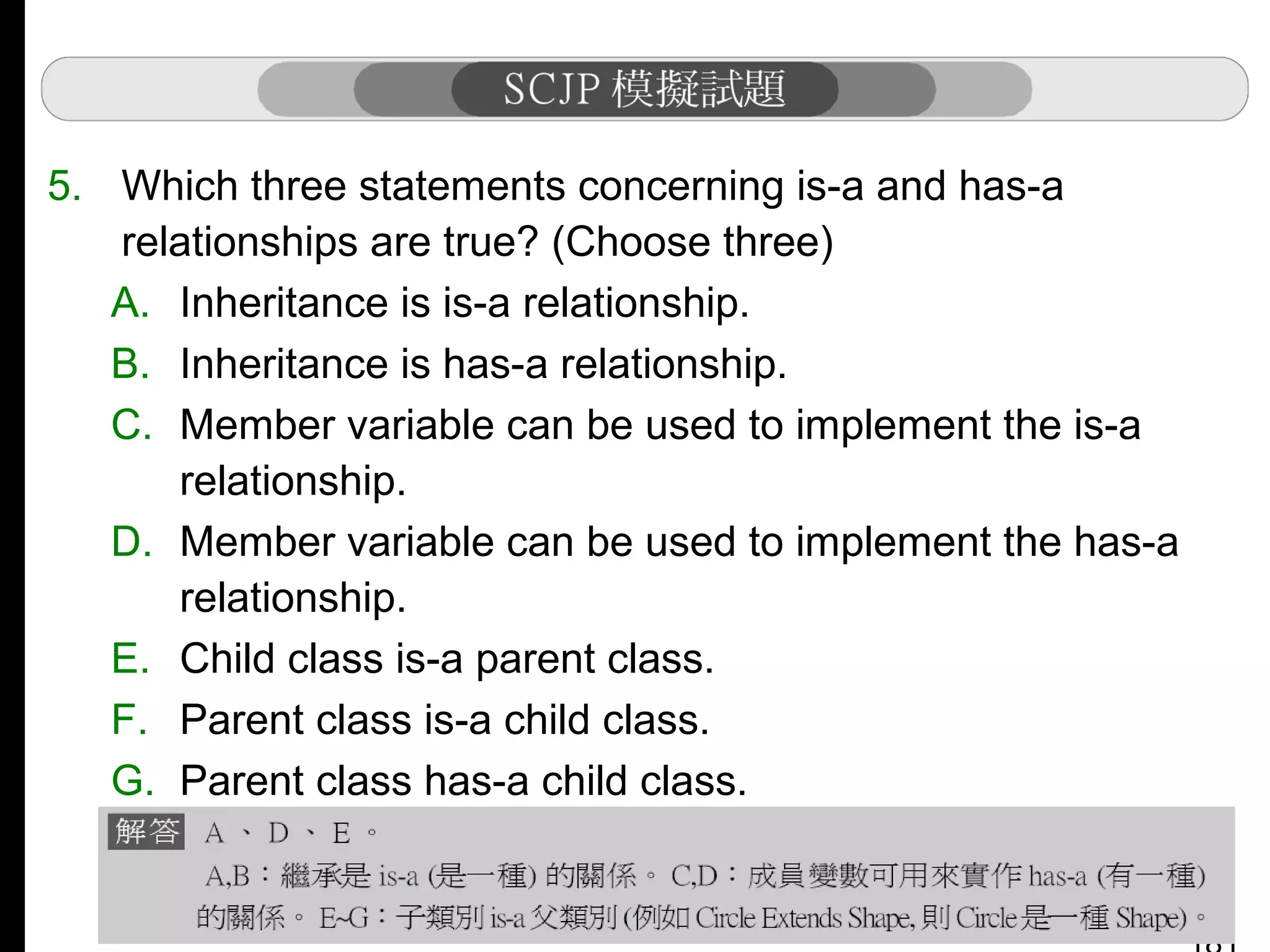 5. Which three statements concerning is-a and has-a
relationships are true? (Choose three)
A. Inheritance is is-a relationship.
B. Inheritance is has-a relationship.
C. Member variable can be used to implement the is-a
relationship.
D. Member variable can be used to implement the has-a
relationship.
E. Child class is-a parent class.
F. Parent class is-a child class.
G. Parent class has-a child class.

 